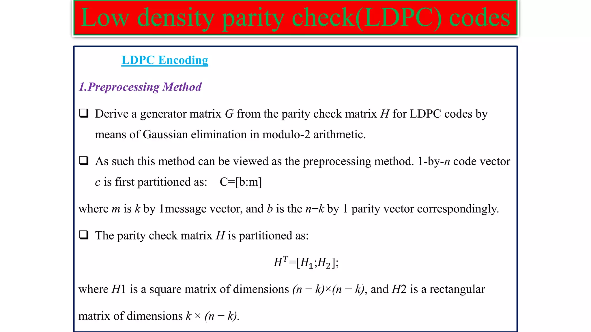 Low density parity check(LDPC) codes LDPC Encoding 1.Preprocessing Method ❑ Derive a generator matrix G from the parity check matrix H for LDPC codes by means of Gaussian elimination in modulo-2 arithmetic. ❑ As such this method can be viewed as the preprocessing method. 1-by-n code vector c is first partitioned as: C=[b:m] where m is k by 1message vector, and b is the n−k by 1 parity vector correspondingly. ❑ The parity check matrix H is partitioned as: 𝐻𝑇 =[𝐻1;𝐻2]; where H1 is a square matrix of dimensions (n − k)×(n − k), and H2 is a rectangular matrix of dimensions k × (n − k). 