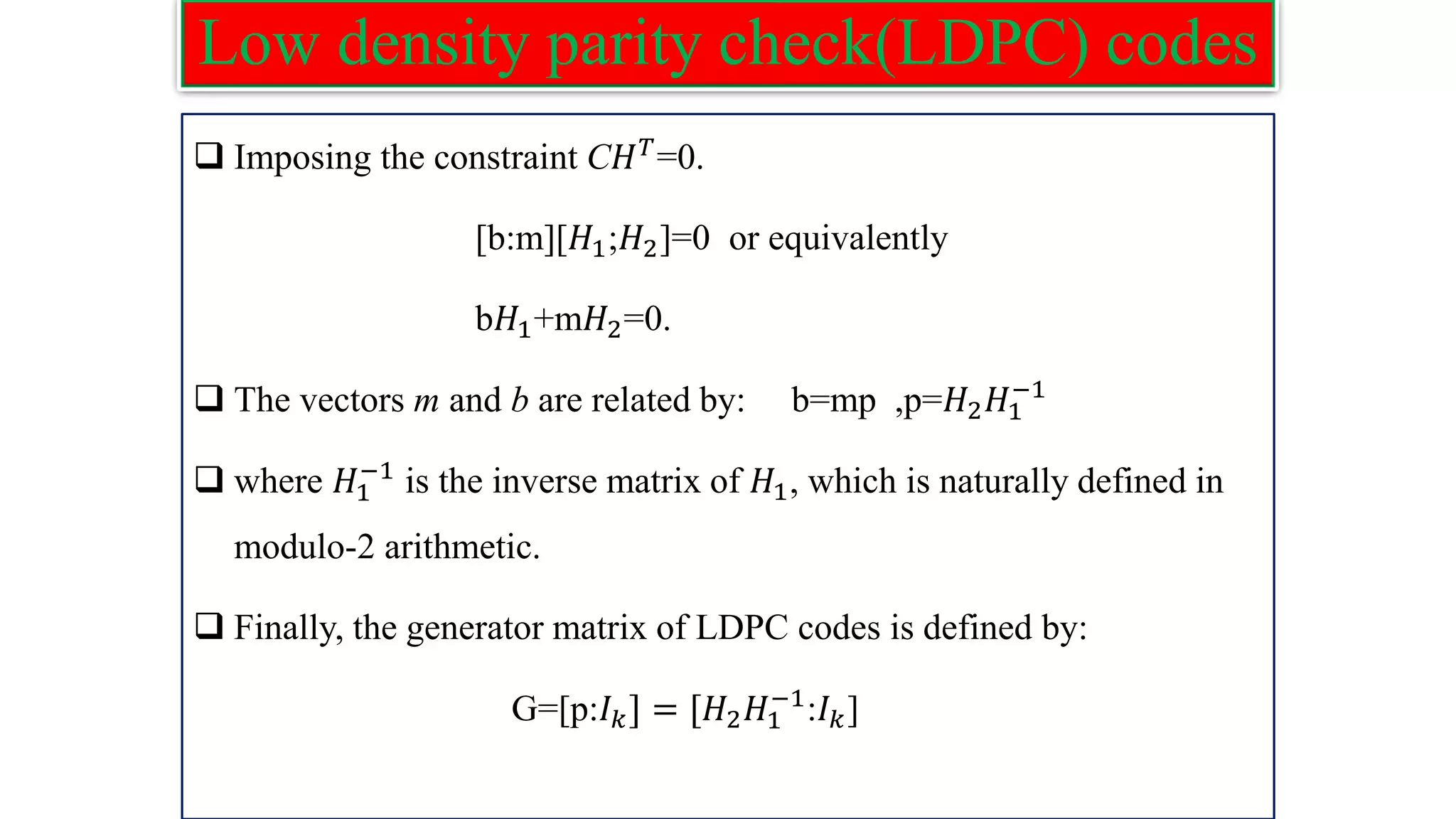 Low density parity check(LDPC) codes ❑ Imposing the constraint C𝐻𝑇=0. [b:m][𝐻1;𝐻2]=0 or equivalently b𝐻1+m𝐻2=0. ❑ The vectors m and b are related by: b=mp ,p=𝐻2𝐻1 −1 ❑ where 𝐻1 −1 is the inverse matrix of 𝐻1, which is naturally defined in modulo-2 arithmetic. ❑ Finally, the generator matrix of LDPC codes is defined by: G=[p:𝐼𝑘] = [𝐻2𝐻1 −1 :𝐼𝑘] 