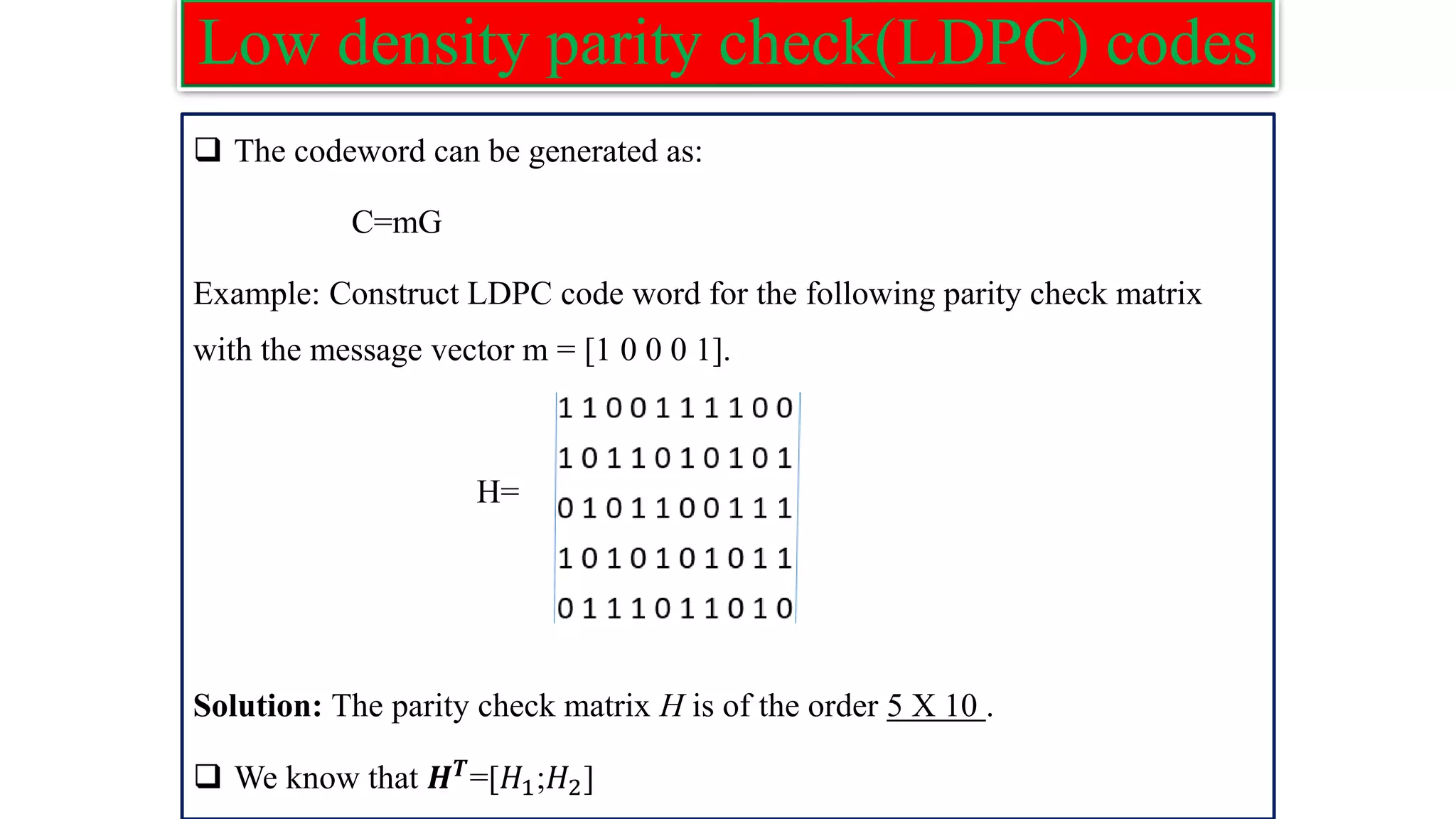 Low density parity check(LDPC) codes ❑ The codeword can be generated as: C=mG Example: Construct LDPC code word for the following parity check matrix with the message vector m = [1 0 0 0 1]. H= Solution: The parity check matrix H is of the order 5 X 10 . ❑ We know that 𝑯𝑻 =[𝐻1;𝐻2] 