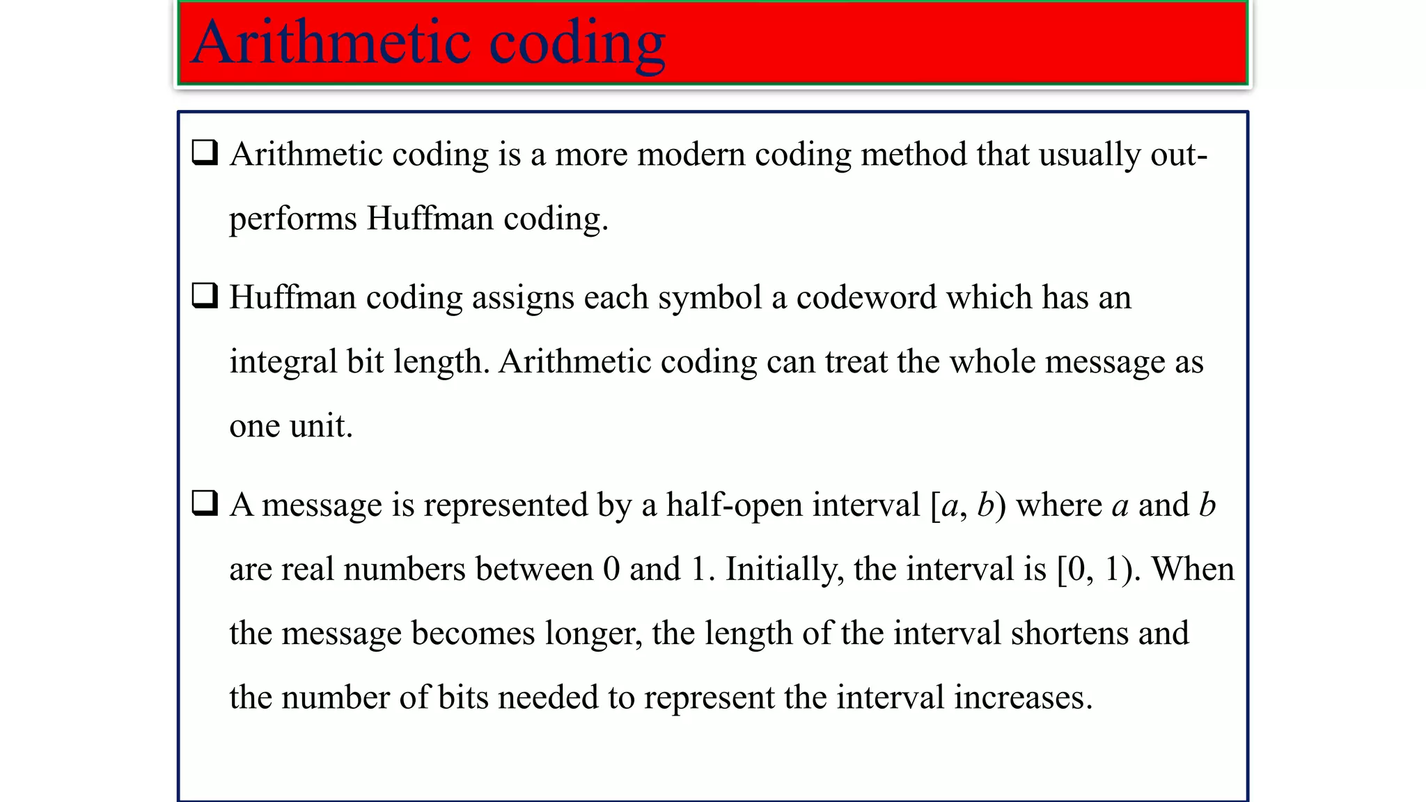 Arithmetic coding ❑ Arithmetic coding is a more modern coding method that usually out- performs Huffman coding. ❑ Huffman coding assigns each symbol a codeword which has an integral bit length. Arithmetic coding can treat the whole message as one unit. ❑ A message is represented by a half-open interval [a, b) where a and b are real numbers between 0 and 1. Initially, the interval is [0, 1). When the message becomes longer, the length of the interval shortens and the number of bits needed to represent the interval increases. 