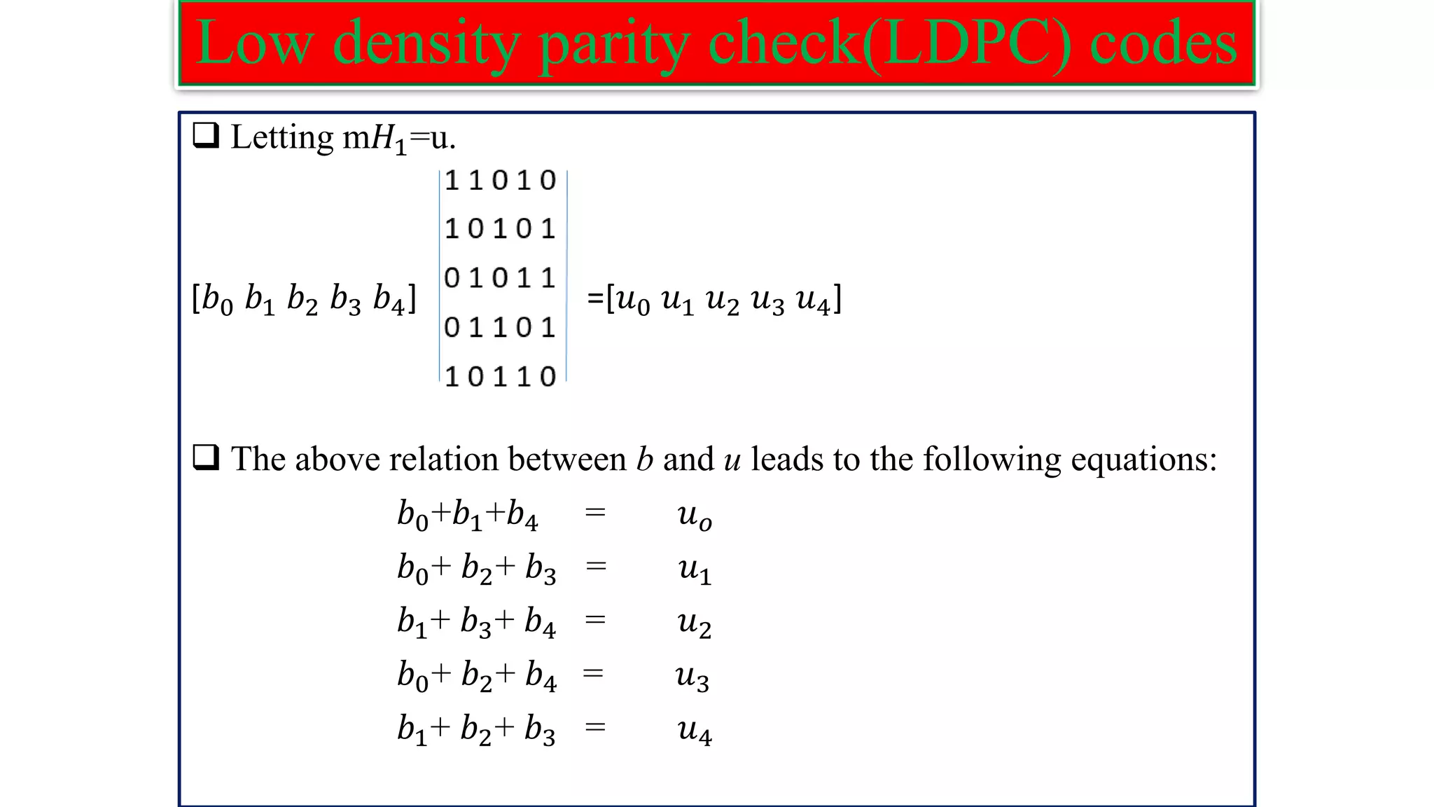 Low density parity check(LDPC) codes ❑ Letting m𝐻1=u. [𝑏0 𝑏1 𝑏2 𝑏3 𝑏4] =[𝑢0 𝑢1 𝑢2 𝑢3 𝑢4] ❑ The above relation between b and u leads to the following equations: 𝑏0+𝑏1+𝑏4 = 𝑢𝑜 𝑏0+ 𝑏2+ 𝑏3 = 𝑢1 𝑏1+ 𝑏3+ 𝑏4 = 𝑢2 𝑏0+ 𝑏2+ 𝑏4 = 𝑢3 𝑏1+ 𝑏2+ 𝑏3 = 𝑢4 