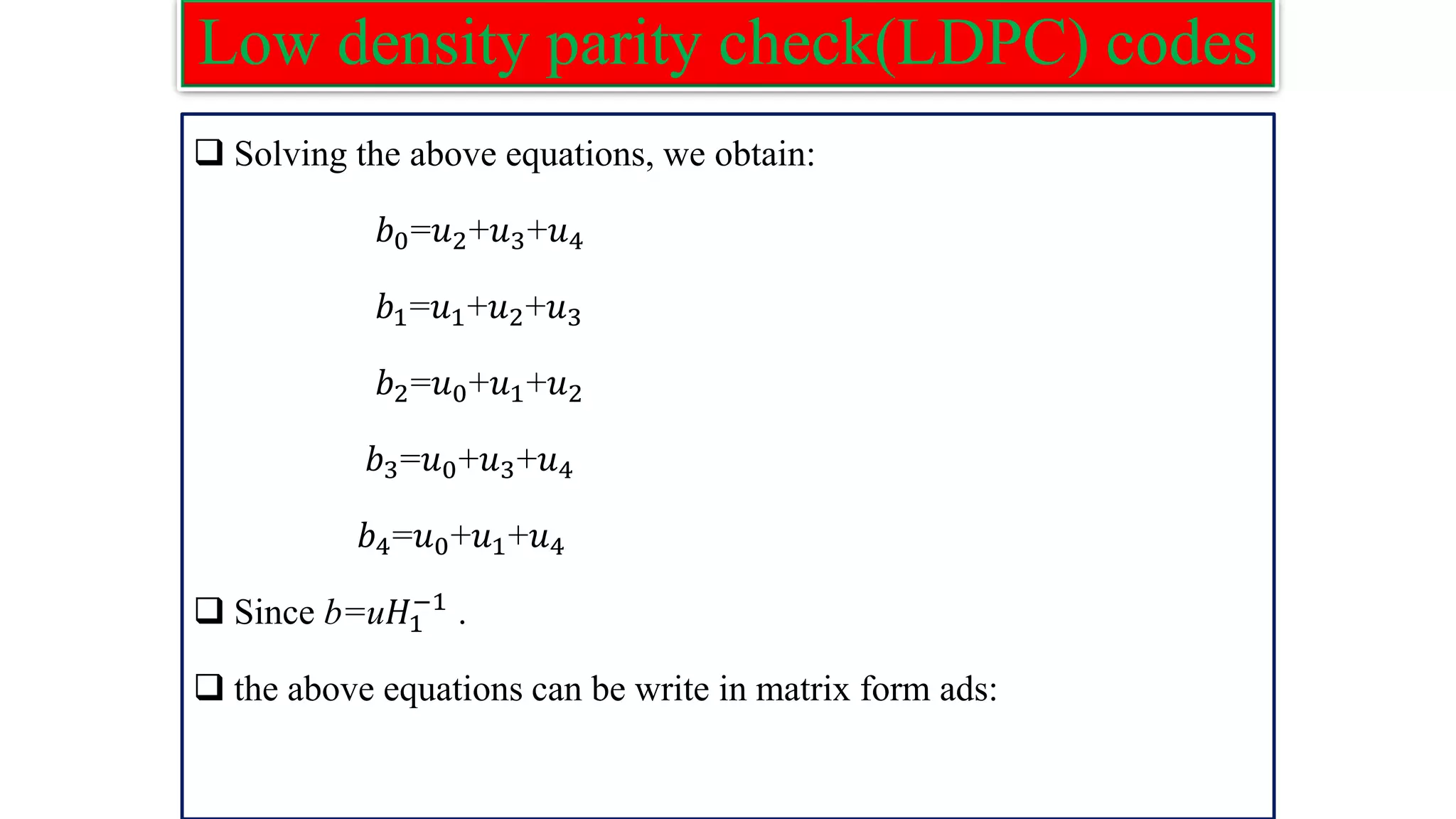 Low density parity check(LDPC) codes ❑ Solving the above equations, we obtain: 𝑏0=𝑢2+𝑢3+𝑢4 𝑏1=𝑢1+𝑢2+𝑢3 𝑏2=𝑢0+𝑢1+𝑢2 𝑏3=𝑢0+𝑢3+𝑢4 𝑏4=𝑢0+𝑢1+𝑢4 ❑ Since b=u𝐻1 −1 . ❑ the above equations can be write in matrix form ads: 