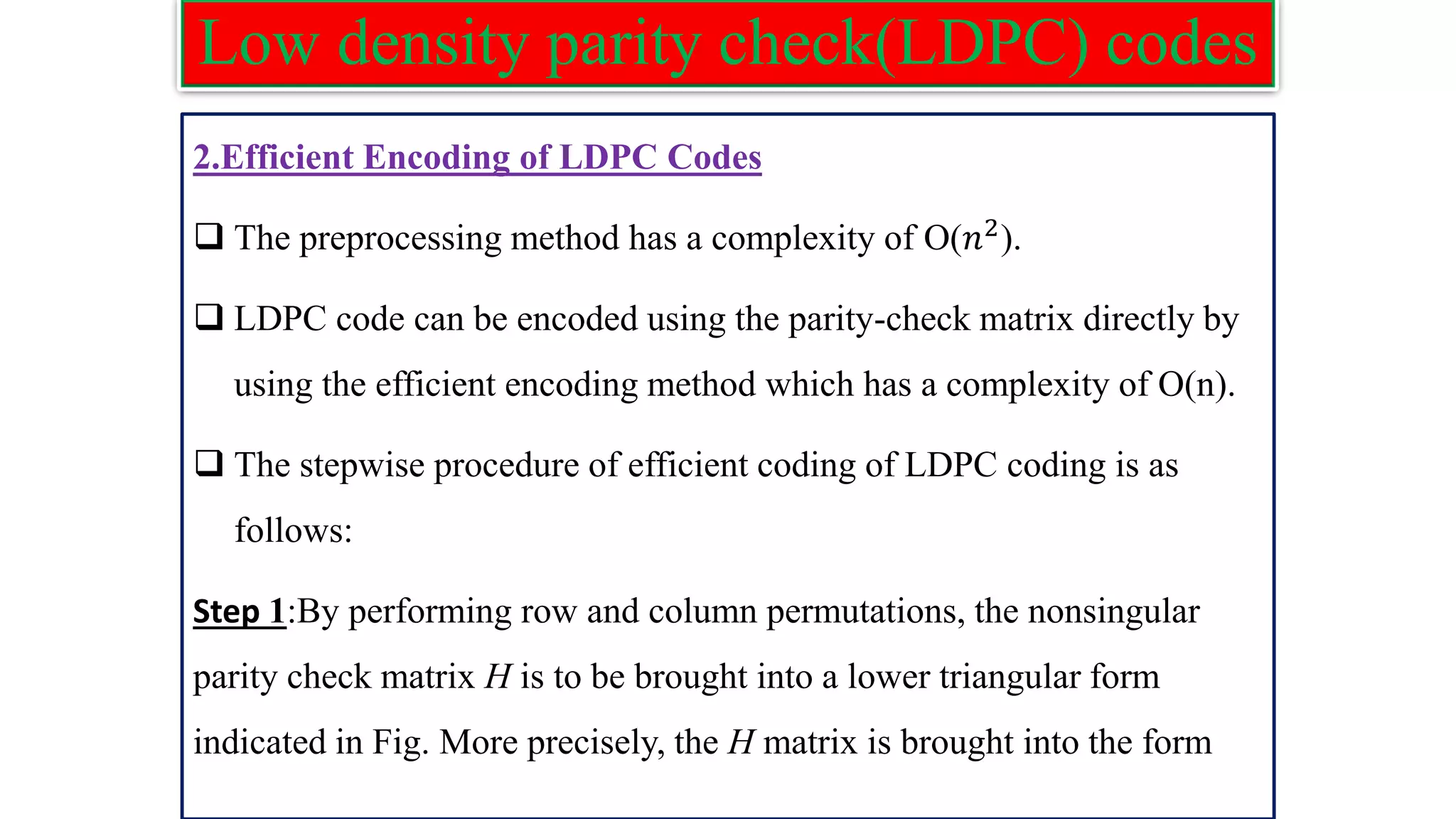 Low density parity check(LDPC) codes 2.Efficient Encoding of LDPC Codes ❑ The preprocessing method has a complexity of O(𝑛2). ❑ LDPC code can be encoded using the parity-check matrix directly by using the efficient encoding method which has a complexity of O(n). ❑ The stepwise procedure of efficient coding of LDPC coding is as follows: Step 1:By performing row and column permutations, the nonsingular parity check matrix H is to be brought into a lower triangular form indicated in Fig. More precisely, the H matrix is brought into the form 