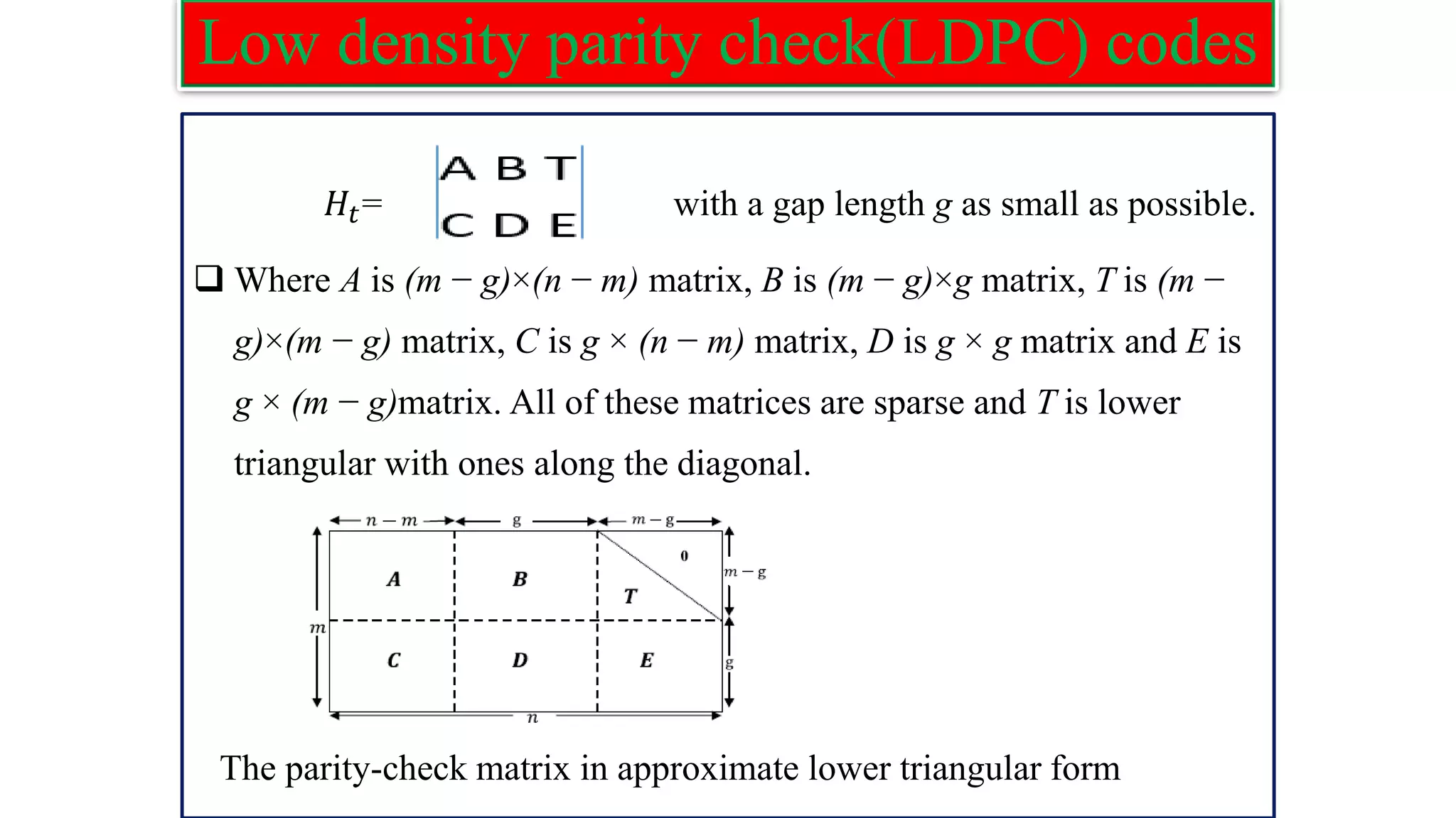 Low density parity check(LDPC) codes 𝐻𝑡= with a gap length g as small as possible. ❑ Where A is (m − g)×(n − m) matrix, B is (m − g)×g matrix, T is (m − g)×(m − g) matrix, C is g × (n − m) matrix, D is g × g matrix and E is g × (m − g)matrix. All of these matrices are sparse and T is lower triangular with ones along the diagonal. The parity-check matrix in approximate lower triangular form 