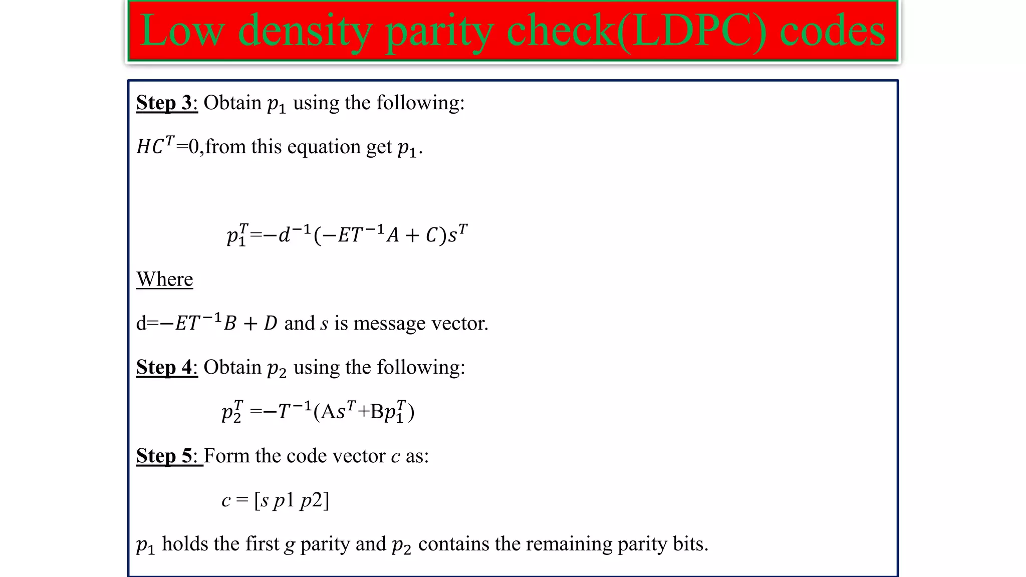 Low density parity check(LDPC) codes Step 3: Obtain 𝑝1 using the following: 𝐻𝐶𝑇=0,from this equation get 𝑝1. 𝑝1 𝑇 =−𝑑−1 (−𝐸𝑇−1 𝐴 + 𝐶)𝑠𝑇 Where d=−𝐸𝑇−1𝐵 + 𝐷 and s is message vector. Step 4: Obtain 𝑝2 using the following: 𝑝2 𝑇 =−𝑇−1(A𝑠𝑇+B𝑝1 𝑇 ) Step 5: Form the code vector c as: c = [s p1 p2] 𝑝1 holds the first g parity and 𝑝2 contains the remaining parity bits. 