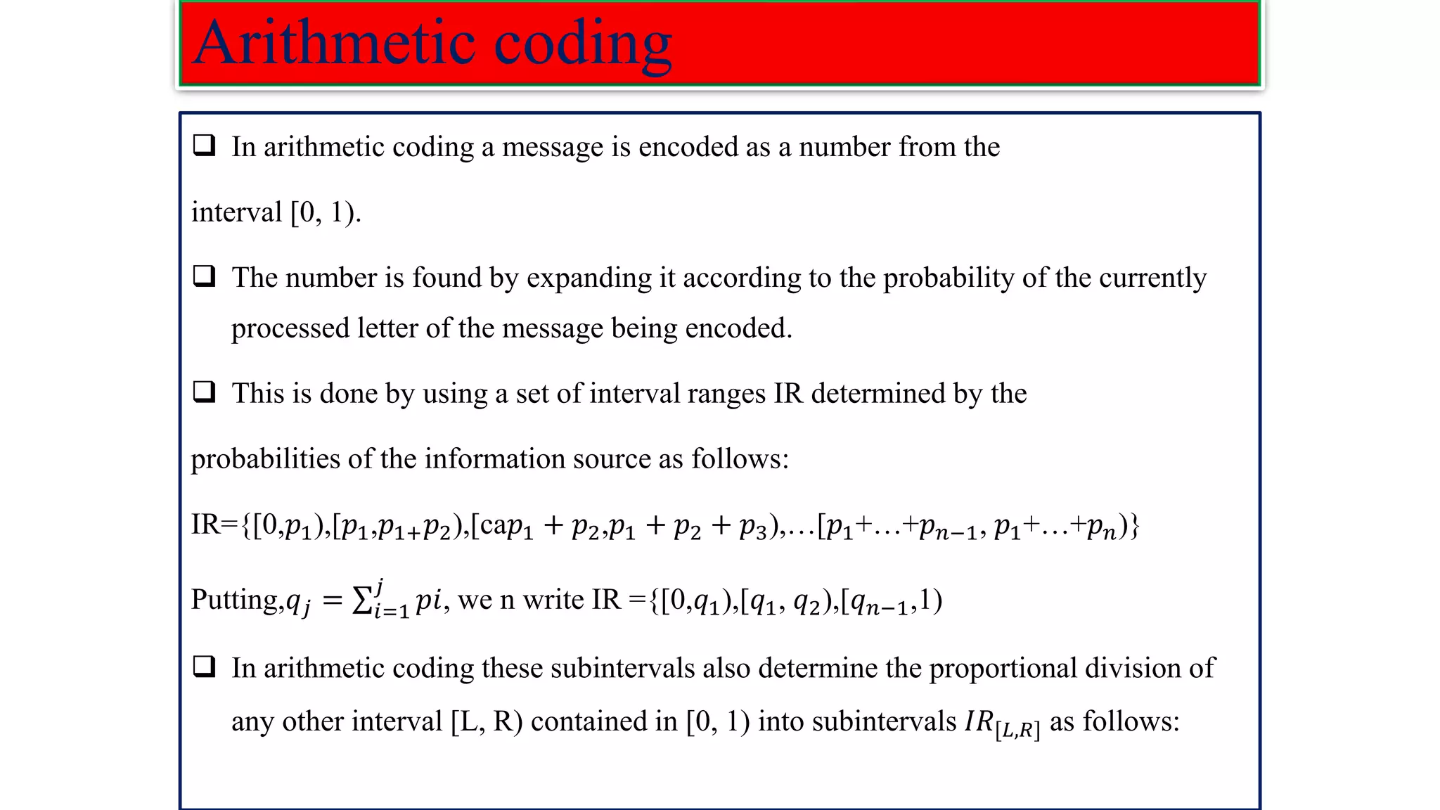 Arithmetic coding ❑ In arithmetic coding a message is encoded as a number from the interval [0, 1). ❑ The number is found by expanding it according to the probability of the currently processed letter of the message being encoded. ❑ This is done by using a set of interval ranges IR determined by the probabilities of the information source as follows: IR={[0,𝑝1),[𝑝1,𝑝1+𝑝2),[ca𝑝1 + 𝑝2,𝑝1 + 𝑝2 + 𝑝3),…[𝑝1+…+𝑝𝑛−1, 𝑝1+…+𝑝𝑛)} Putting,𝑞𝑗 = σ𝑖=1 𝑗 𝑝𝑖, we n write IR ={[0,𝑞1),[𝑞1, 𝑞2),[𝑞𝑛−1,1) ❑ In arithmetic coding these subintervals also determine the proportional division of any other interval [L, R) contained in [0, 1) into subintervals 𝐼𝑅[𝐿,𝑅] as follows: 