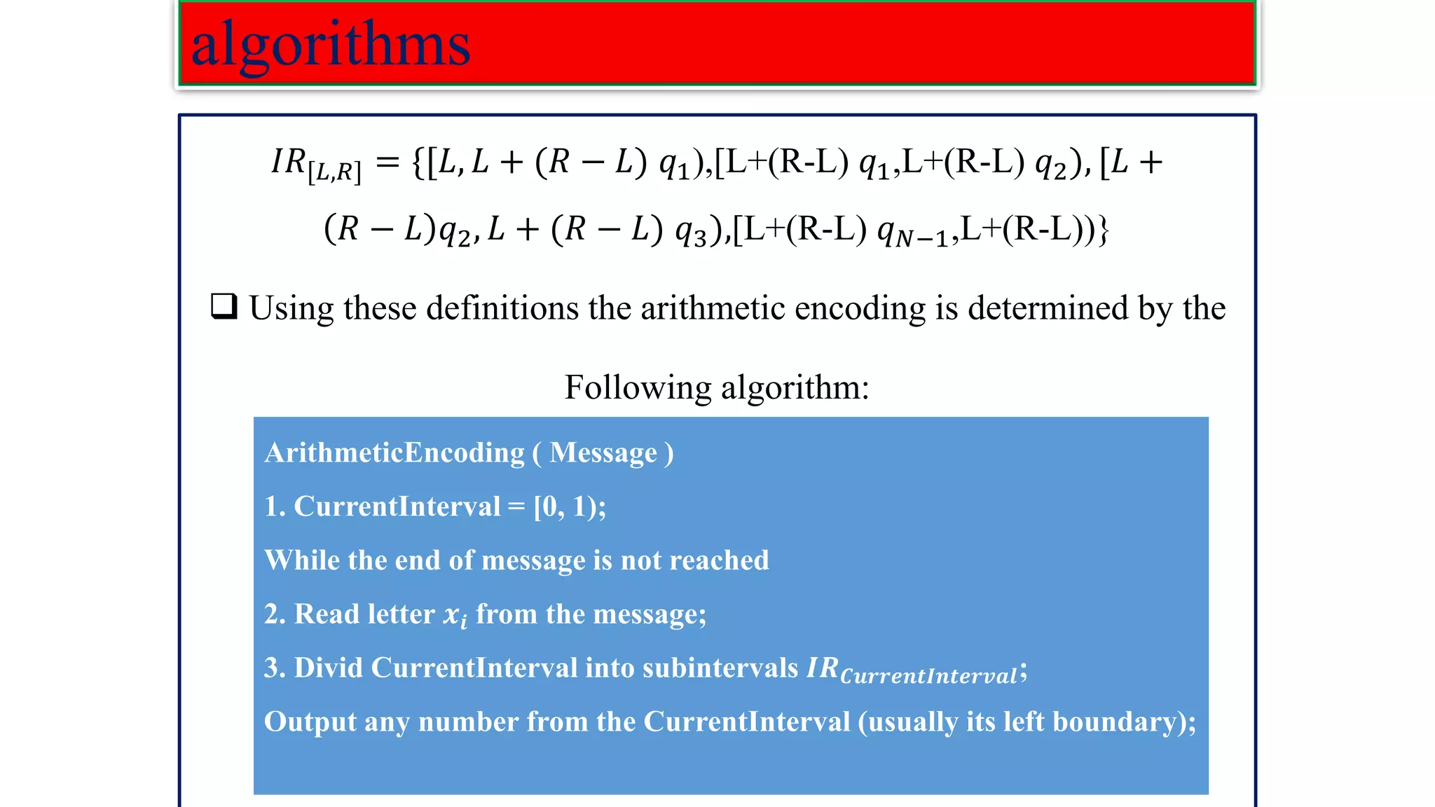 algorithms 𝐼𝑅[𝐿,𝑅] = {[𝐿, 𝐿 + (𝑅 − 𝐿) 𝑞1),[L+(R-L) 𝑞1,L+(R-L) 𝑞2), [𝐿 + 𝑅 − 𝐿 𝑞2, 𝐿 + (𝑅 − 𝐿) 𝑞3),[L+(R-L) 𝑞𝑁−1,L+(R-L))} ❑ Using these definitions the arithmetic encoding is determined by the Following algorithm: ArithmeticEncoding ( Message ) 1. CurrentInterval = [0, 1); While the end of message is not reached 2. Read letter 𝒙𝒊 from the message; 3. Divid CurrentInterval into subintervals 𝑰𝑹𝑪𝒖𝒓𝒓𝒆𝒏𝒕𝑰𝒏𝒕𝒆𝒓𝒗𝒂𝒍; Output any number from the CurrentInterval (usually its left boundary); 