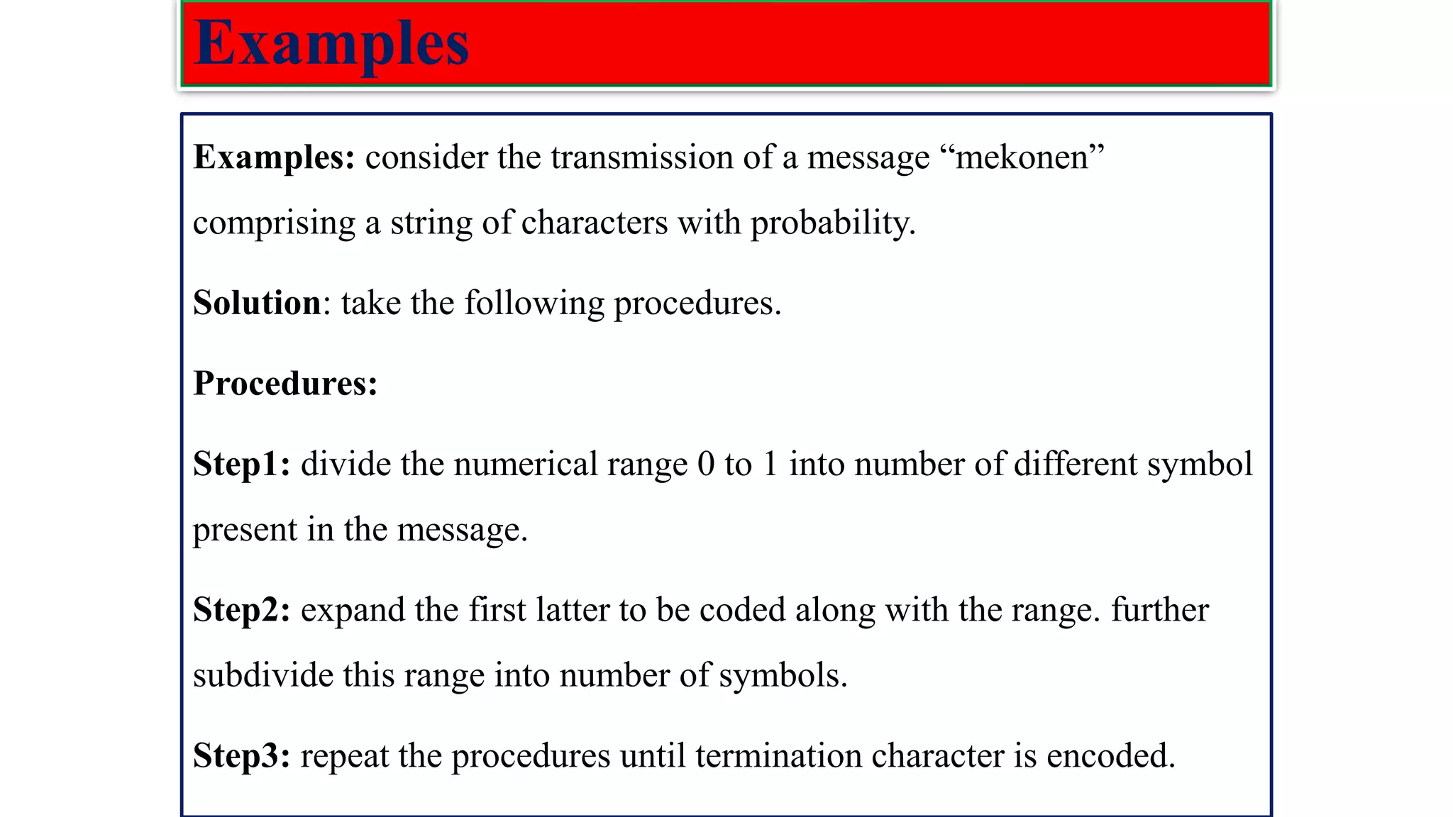 Examples Examples: consider the transmission of a message “mekonen” comprising a string of characters with probability. Solution: take the following procedures. Procedures: Step1: divide the numerical range 0 to 1 into number of different symbol present in the message. Step2: expand the first latter to be coded along with the range. further subdivide this range into number of symbols. Step3: repeat the procedures until termination character is encoded. 