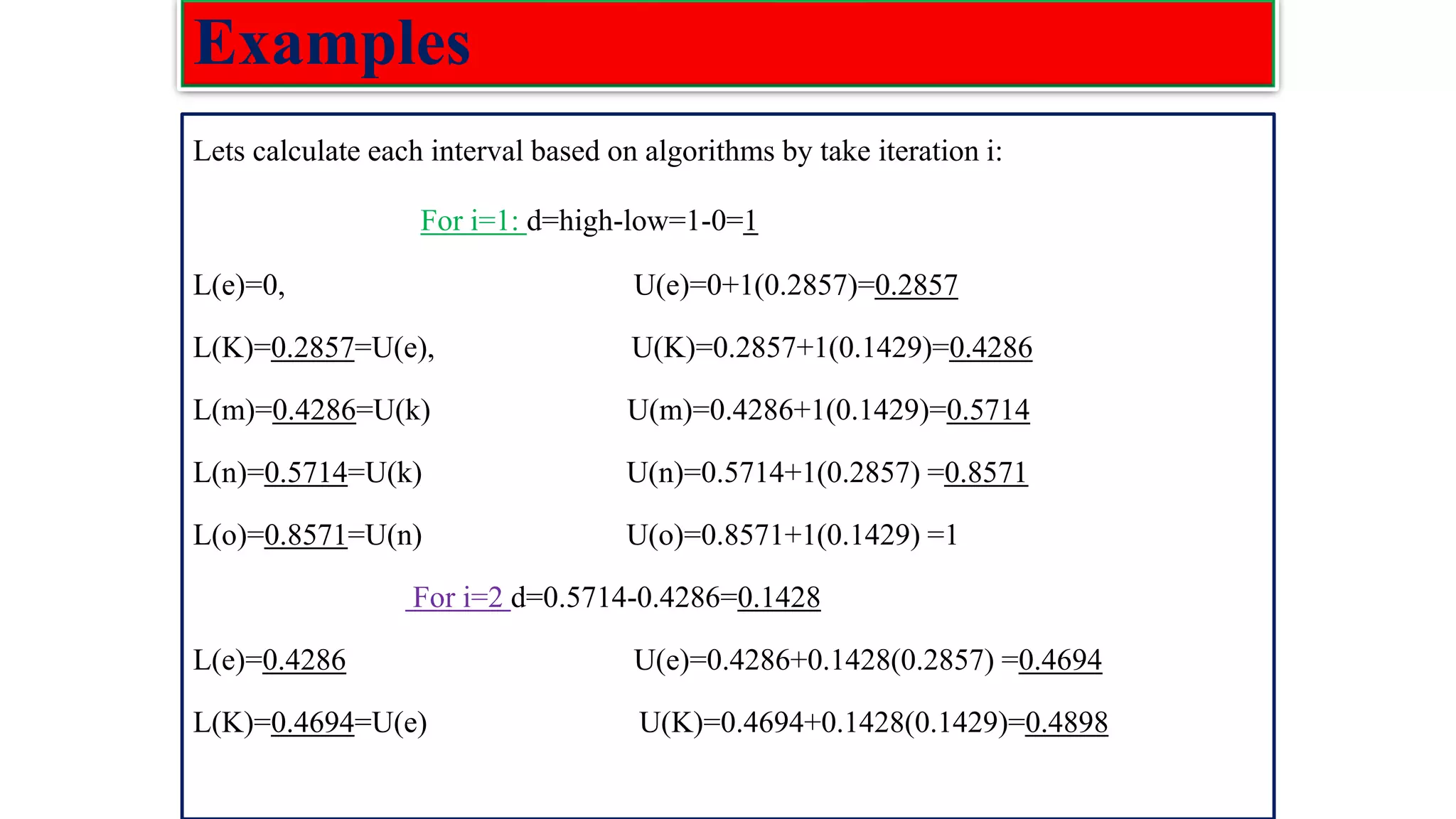 Examples Lets calculate each interval based on algorithms by take iteration i: For i=1: d=high-low=1-0=1 L(e)=0, U(e)=0+1(0.2857)=0.2857 L(K)=0.2857=U(e), U(K)=0.2857+1(0.1429)=0.4286 L(m)=0.4286=U(k) U(m)=0.4286+1(0.1429)=0.5714 L(n)=0.5714=U(k) U(n)=0.5714+1(0.2857) =0.8571 L(o)=0.8571=U(n) U(o)=0.8571+1(0.1429) =1 For i=2 d=0.5714-0.4286=0.1428 L(e)=0.4286 U(e)=0.4286+0.1428(0.2857) =0.4694 L(K)=0.4694=U(e) U(K)=0.4694+0.1428(0.1429)=0.4898 