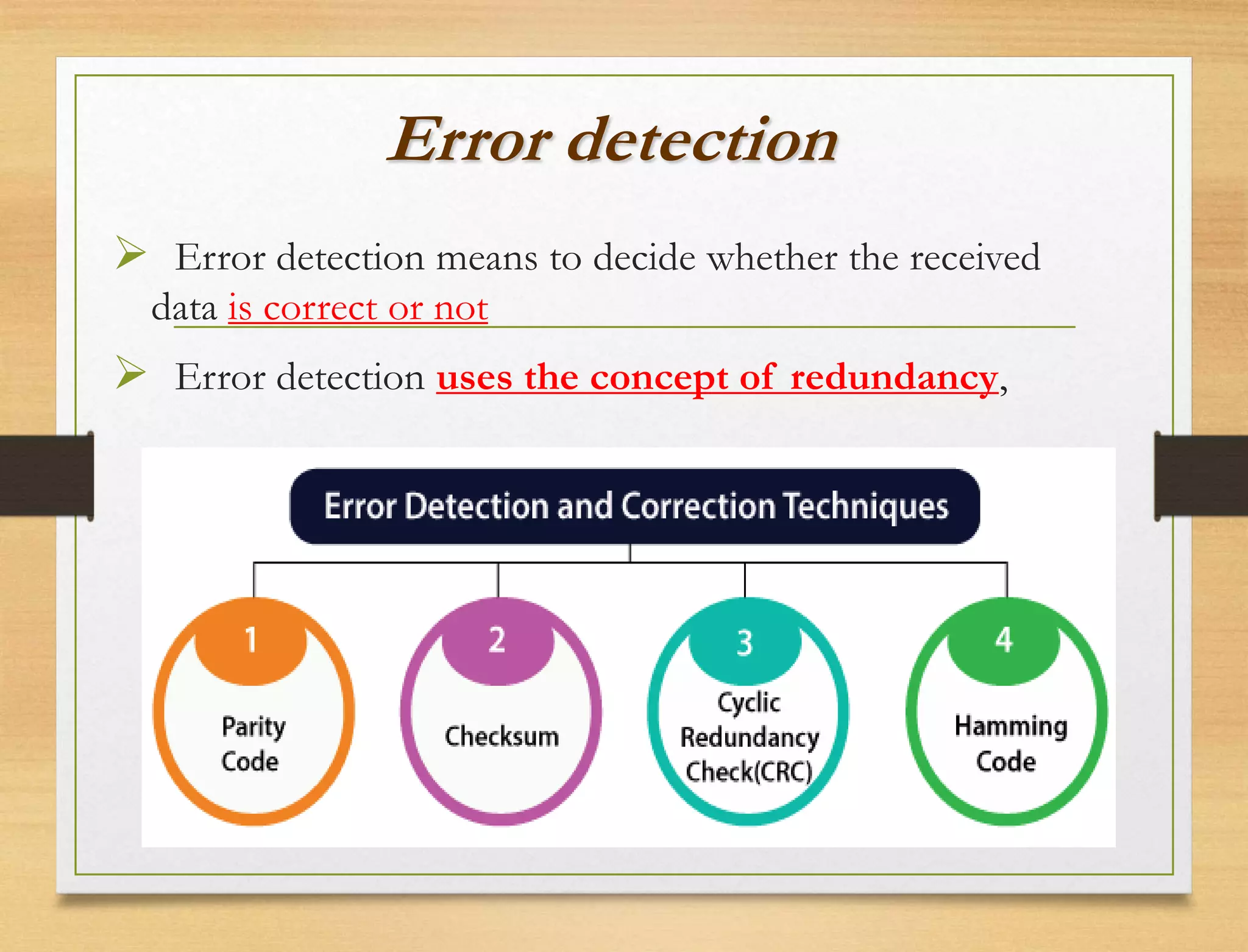 Error detection
 Error detection means to decide whether the received
data is correct or not
 Error detection uses the concept of redundancy,
 