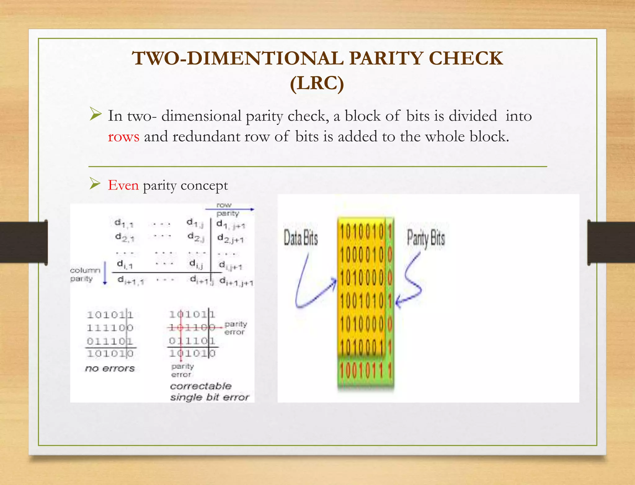 TWO-DIMENTIONAL PARITY CHECK
(LRC)
 In two- dimensional parity check, a block of bits is divided into
rows and redundant row of bits is added to the whole block.
 Even parity concept
 