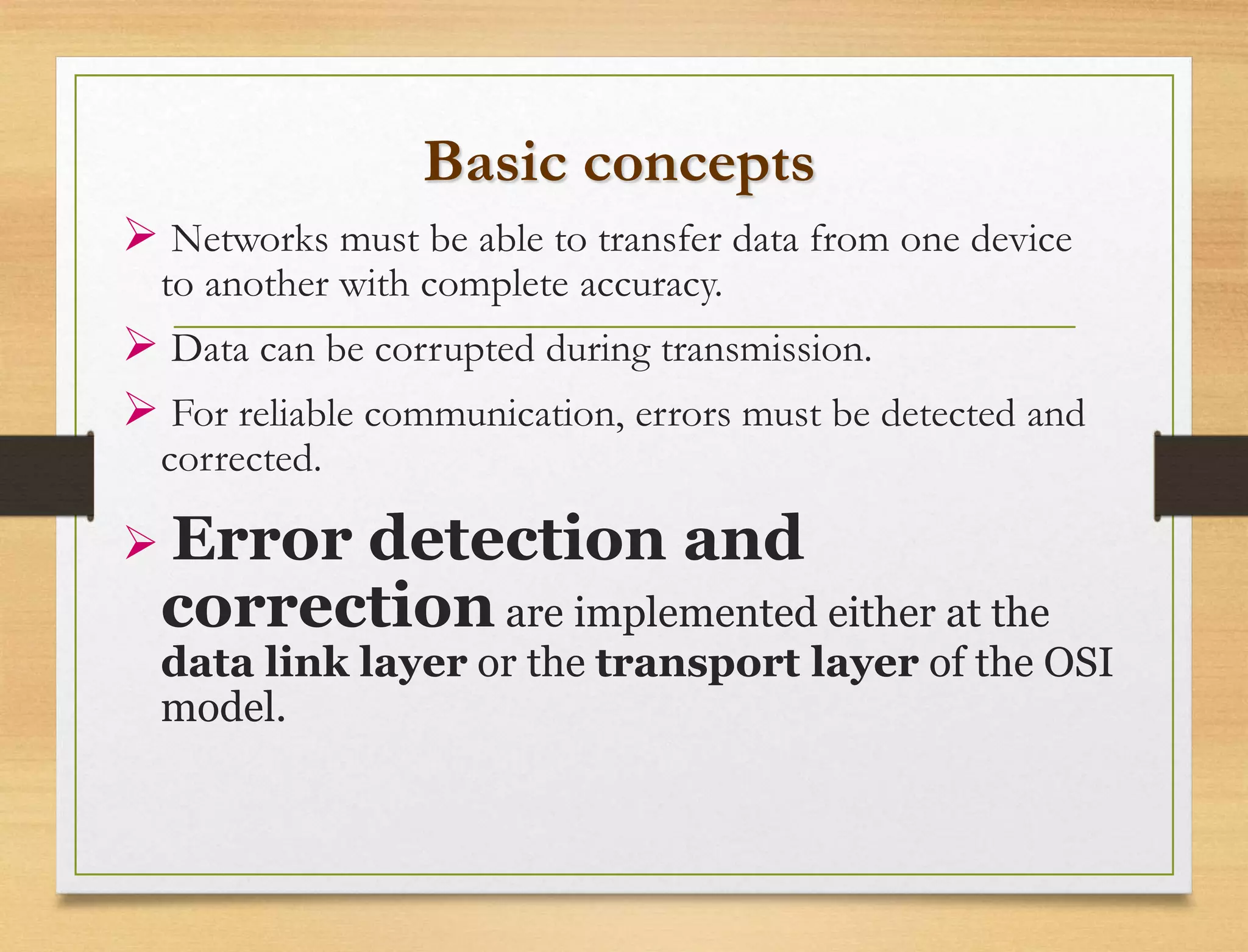 Basic concepts
 Networks must be able to transfer data from one device
to another with complete accuracy.
 Data can be corrupted during transmission.
 For reliable communication, errors must be detected and
corrected.
 Error detection and
correction are implemented either at the
data link layer or the transport layer of the OSI
model.
 