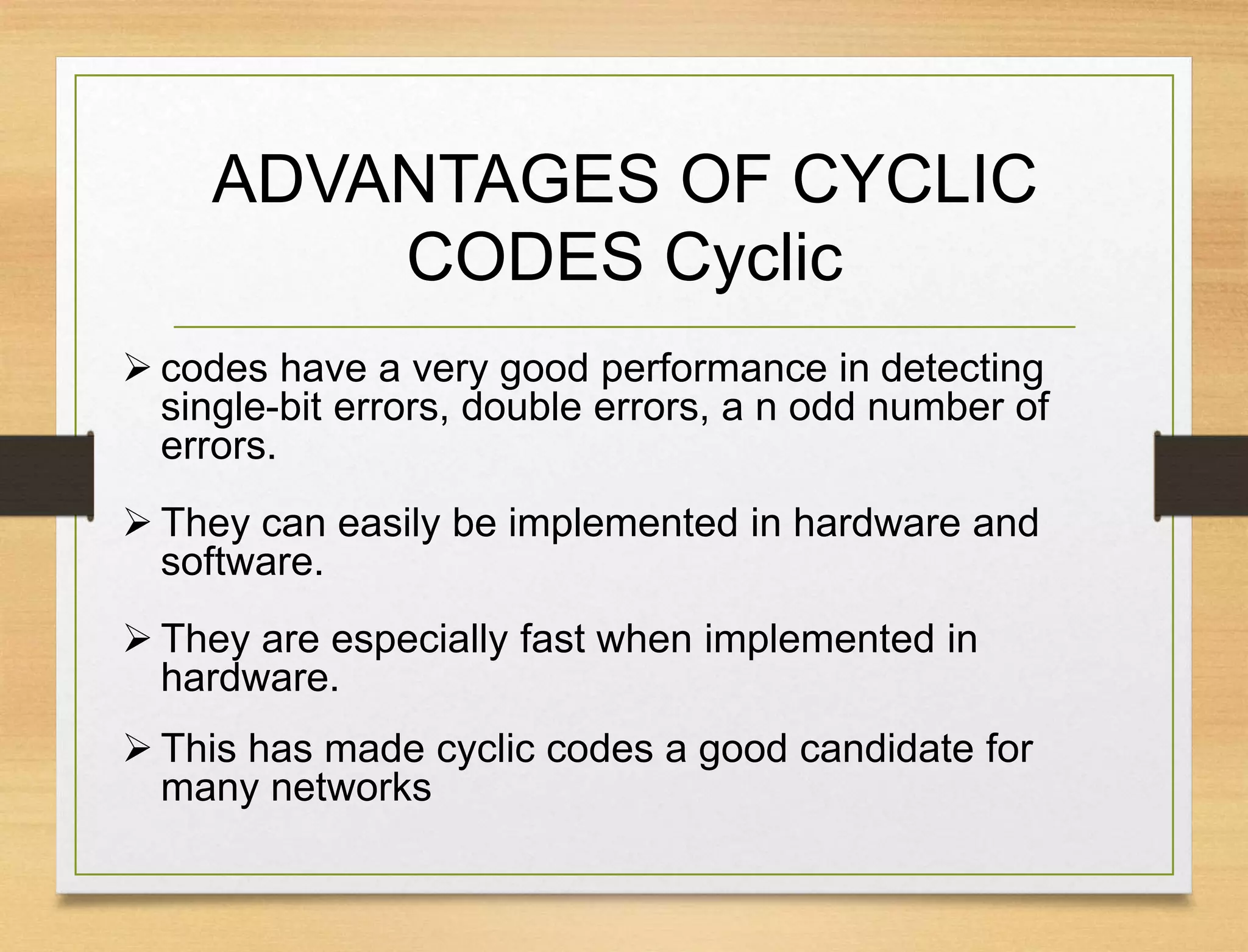 ADVANTAGES OF CYCLIC
CODES Cyclic
 codes have a very good performance in detecting
single-bit errors, double errors, a n odd number of
errors.
 They can easily be implemented in hardware and
software.
 They are especially fast when implemented in
hardware.
 This has made cyclic codes a good candidate for
many networks
 