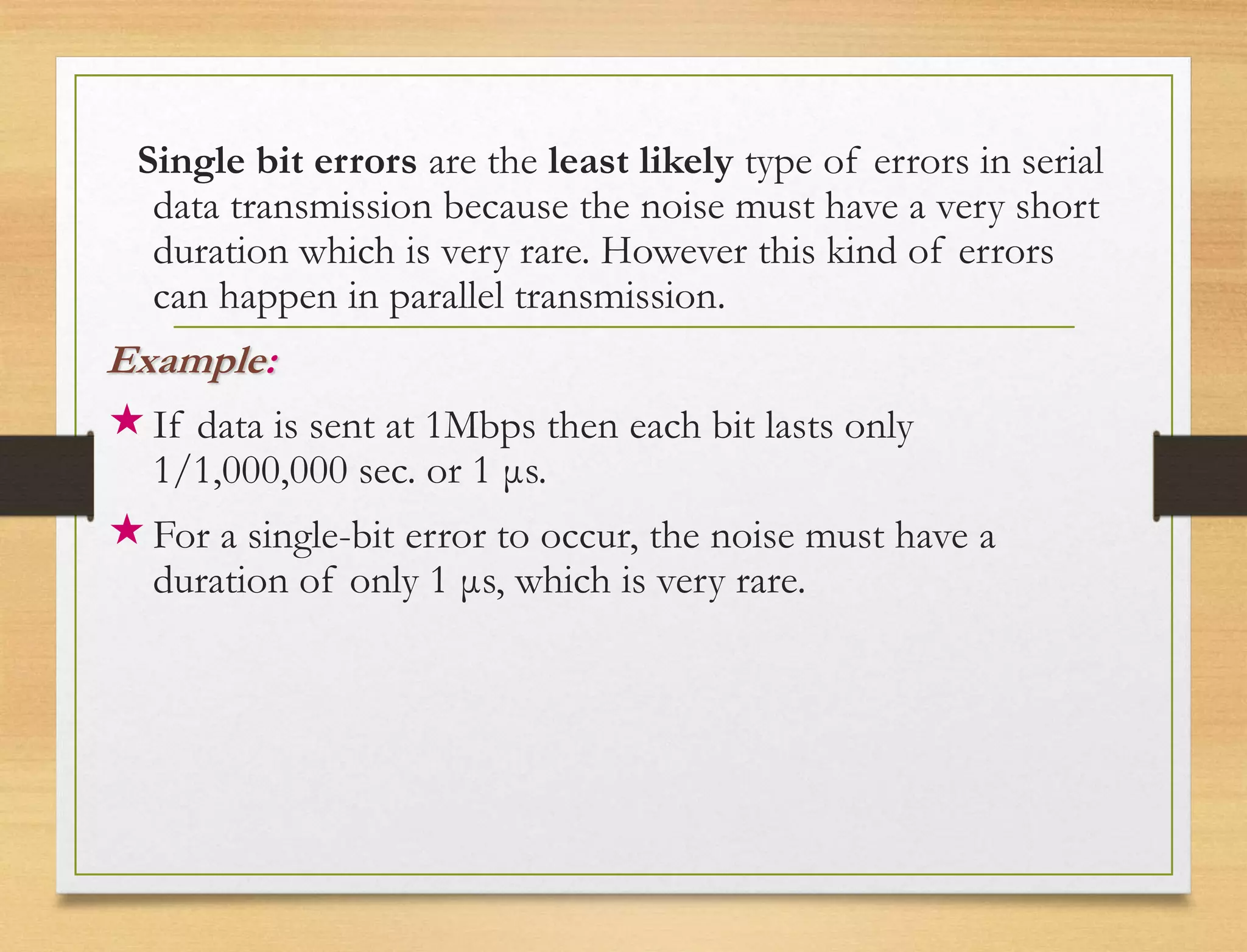 Single bit errors are the least likely type of errors in serial
data transmission because the noise must have a very short
duration which is very rare. However this kind of errors
can happen in parallel transmission.
Example:
If data is sent at 1Mbps then each bit lasts only
1/1,000,000 sec. or 1 μs.
For a single-bit error to occur, the noise must have a
duration of only 1 μs, which is very rare.
 