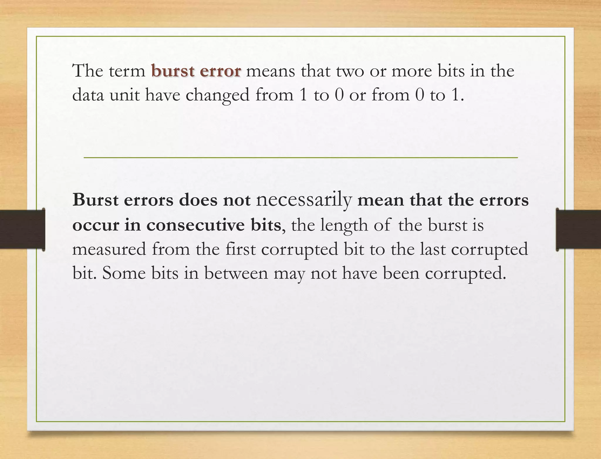The term burst error means that two or more bits in the
data unit have changed from 1 to 0 or from 0 to 1.
Burst errors does not necessarily mean that the errors
occur in consecutive bits, the length of the burst is
measured from the first corrupted bit to the last corrupted
bit. Some bits in between may not have been corrupted.
 