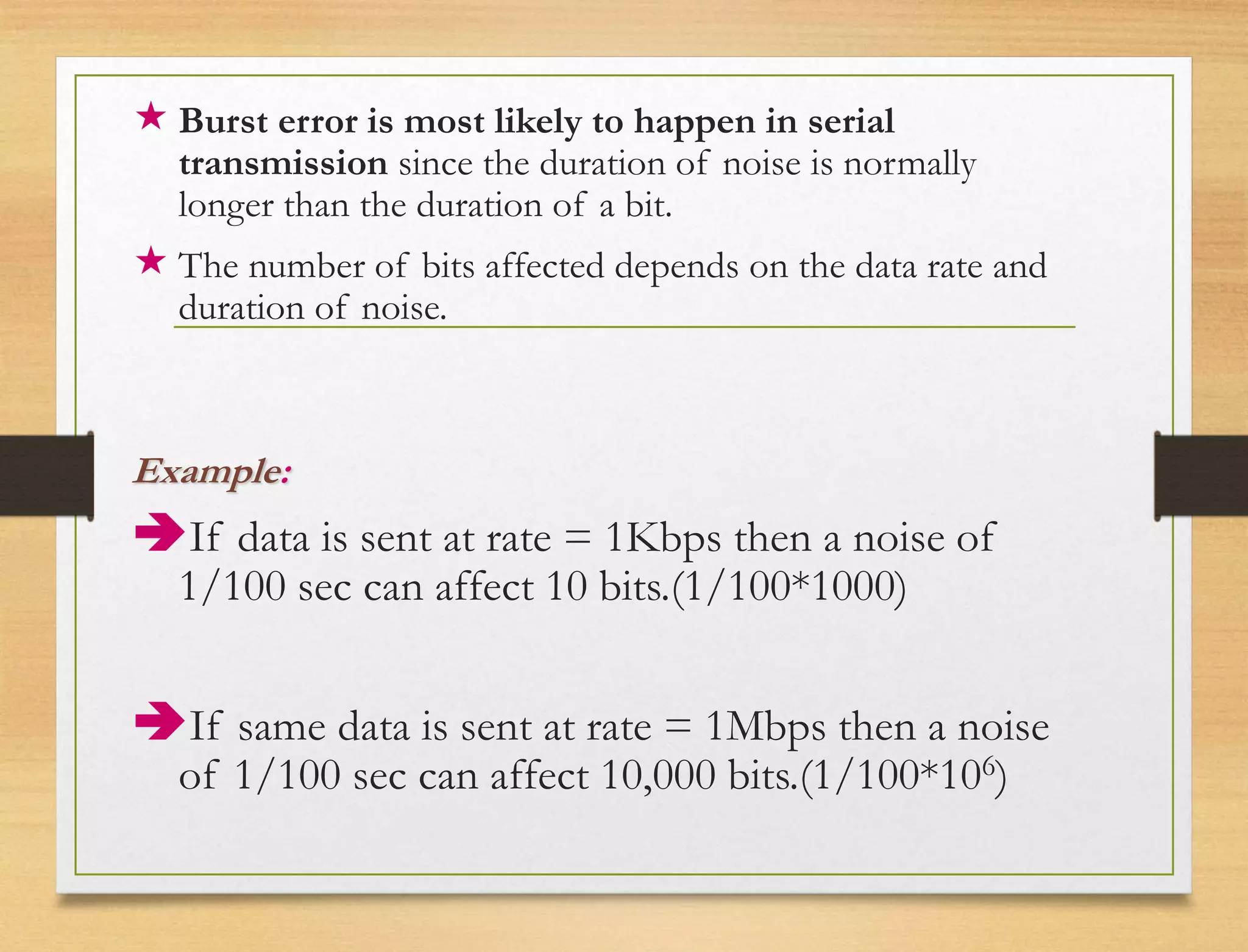  Burst error is most likely to happen in serial
transmission since the duration of noise is normally
longer than the duration of a bit.
 The number of bits affected depends on the data rate and
duration of noise.
Example:
If data is sent at rate = 1Kbps then a noise of
1/100 sec can affect 10 bits.(1/100*1000)
If same data is sent at rate = 1Mbps then a noise
of 1/100 sec can affect 10,000 bits.(1/100*106)
 