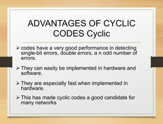 ADVANTAGES OF CYCLIC
CODES Cyclic
 codes have a very good performance in detecting
single-bit errors, double errors, a n odd number of
errors.
 They can easily be implemented in hardware and
software.
 They are especially fast when implemented in
hardware.
 This has made cyclic codes a good candidate for
many networks
 