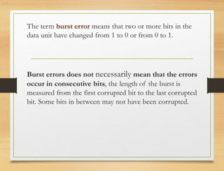 The term burst error means that two or more bits in the
data unit have changed from 1 to 0 or from 0 to 1.
Burst errors does not necessarily mean that the errors
occur in consecutive bits, the length of the burst is
measured from the first corrupted bit to the last corrupted
bit. Some bits in between may not have been corrupted.
 