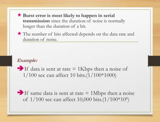  Burst error is most likely to happen in serial
transmission since the duration of noise is normally
longer than the duration of a bit.
 The number of bits affected depends on the data rate and
duration of noise.
Example:
If data is sent at rate = 1Kbps then a noise of
1/100 sec can affect 10 bits.(1/100*1000)
If same data is sent at rate = 1Mbps then a noise
of 1/100 sec can affect 10,000 bits.(1/100*106)
 