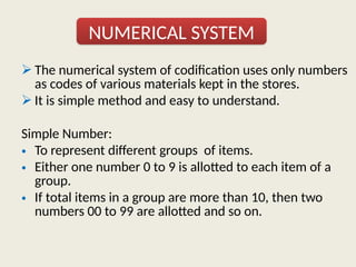  The numerical system of codification uses only numbers
as codes of various materials kept in the stores.
 It is simple method and easy to understand.
Simple Number:
• To represent different groups of items.
• Either one number 0 to 9 is allotted to each item of a
group.
• If total items in a group are more than 10, then two
numbers 00 to 99 are allotted and so on.
NUMERICAL SYSTEM
 