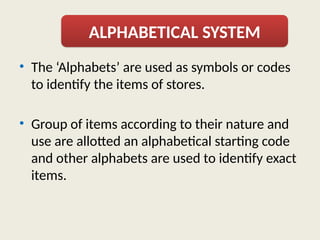 • The ‘Alphabets’ are used as symbols or codes
to identify the items of stores.
• Group of items according to their nature and
use are allotted an alphabetical starting code
and other alphabets are used to identify exact
items.
ALPHABETICAL SYSTEM
 