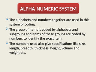  The alphabets and numbers together are used in this
system of coding.
 The group of items is coded by alphabets and
subgroups and items of these groups are coded by
numbers to identify the exact item.
 The numbers used also give specifications like size,
length, breadth, thickness, height, volume and
weight etc.
ALPHA-NUMERIC SYSTEM
 