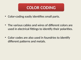 • Color-coding easily identifies small parts.
• The various cables and wires of different colors are
used in electrical fittings to identify their polarities.
• Color codes are also used in foundries to identify
different patterns and metals.
COLOR CODING
 