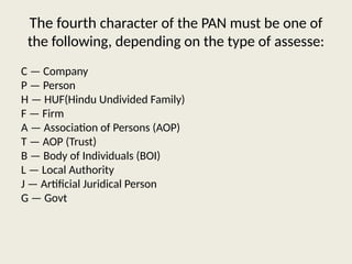 The fourth character of the PAN must be one of
the following, depending on the type of assesse:
C — Company
P — Person
H — HUF(Hindu Undivided Family)
F — Firm
A — Association of Persons (AOP)
T — AOP (Trust)
B — Body of Individuals (BOI)
L — Local Authority
J — Artificial Juridical Person
G — Govt
 