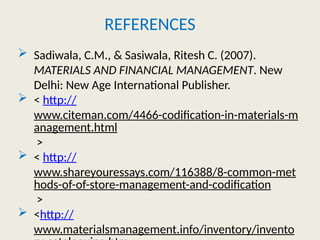 REFERENCES
 Sadiwala, C.M., & Sasiwala, Ritesh C. (2007).
MATERIALS AND FINANCIAL MANAGEMENT. New
Delhi: New Age International Publisher.
 < http://
www.citeman.com/4466-codification-in-materials-m
anagement.html
>
 < http://
www.shareyouressays.com/116388/8-common-met
hods-of-of-store-management-and-codification
>
 <http://
www.materialsmanagement.info/inventory/invento
 