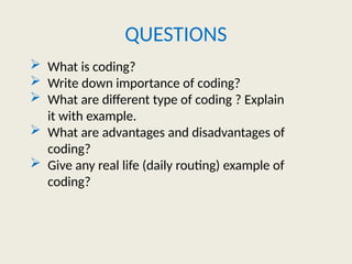 QUESTIONS
 What is coding?
 Write down importance of coding?
 What are different type of coding ? Explain
it with example.
 What are advantages and disadvantages of
coding?
 Give any real life (daily routing) example of
coding?
 
