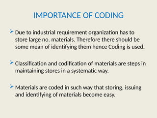 IMPORTANCE OF CODING
 Due to industrial requirement organization has to
store large no. materials. Therefore there should be
some mean of identifying them hence Coding is used.
 Classification and codification of materials are steps in
maintaining stores in a systematic way.
 Materials are coded in such way that storing, issuing
and identifying of materials become easy.
 