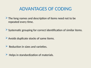ADVANTAGES OF CODING
 The long names and description of items need not to be
repeated every time.
 Systematic grouping for correct identification of similar items.
 Avoids duplicate stocks of same items.
 Reduction in sizes and varieties.
 Helps in standardization of materials.
 