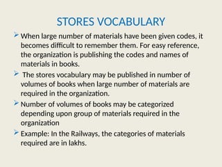 STORES VOCABULARY
 When large number of materials have been given codes, it
becomes difficult to remember them. For easy reference,
the organization is publishing the codes and names of
materials in books.
 The stores vocabulary may be published in number of
volumes of books when large number of materials are
required in the organization.
 Number of volumes of books may be categorized
depending upon group of materials required in the
organization
 Example: In the Railways, the categories of materials
required are in lakhs.
 