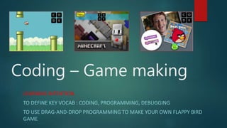 Coding – Game making
LEARNING INTENTION
TO DEFINE KEY VOCAB : CODING, PROGRAMMING, DEBUGGING
TO USE DRAG-AND-DROP PROGRAMMING TO MAKE YOUR OWN FLAPPY BIRD
GAME
 