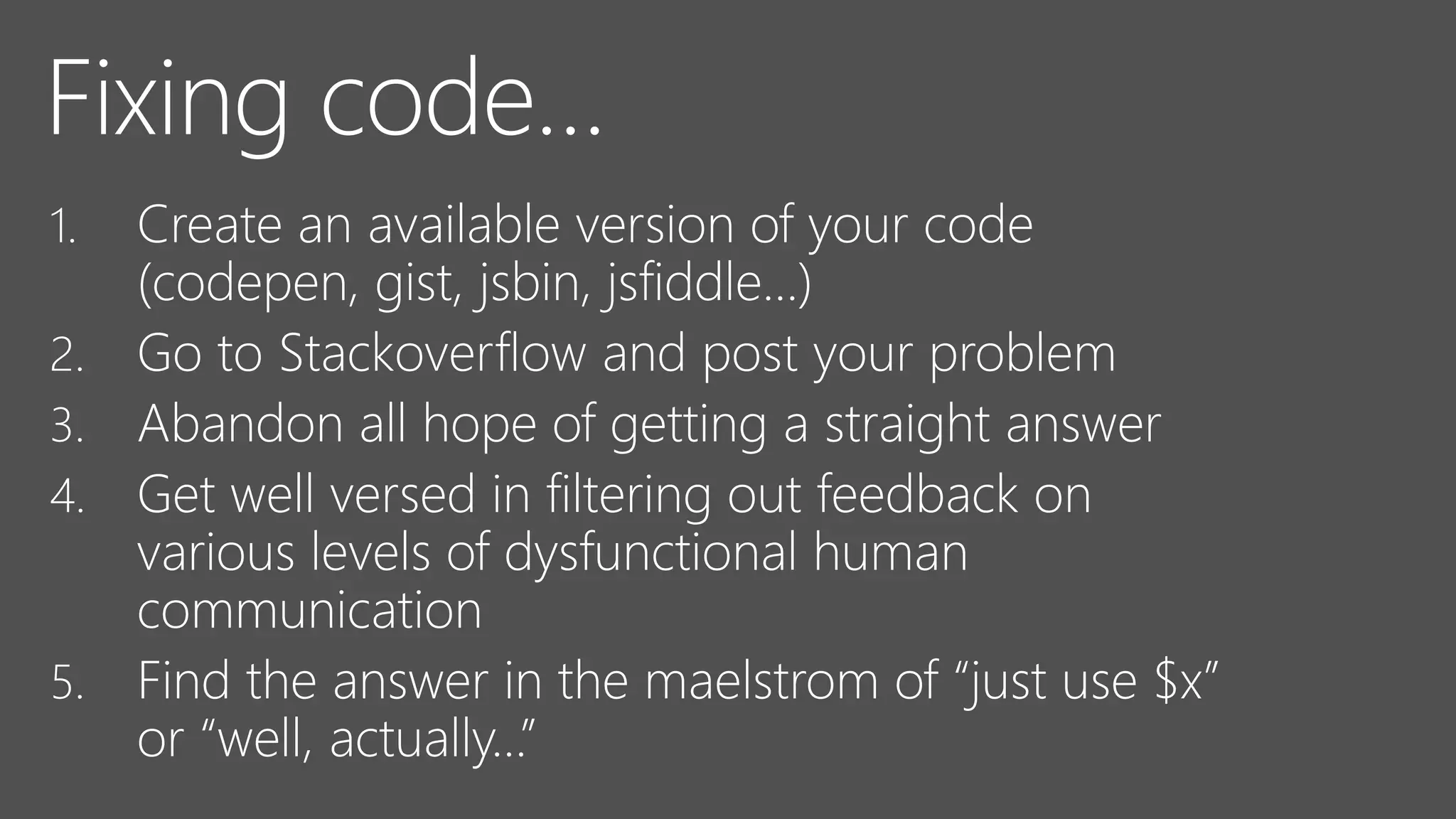 Fixing code…
1. Create an available version of your code
(codepen, gist, jsbin, jsfiddle…)
2. Go to Stackoverflow and post your problem
3. Abandon all hope of getting a straight answer
4. Get well versed in filtering out feedback on
various levels of dysfunctional human
communication
5. Find the answer in the maelstrom of “just use $x”
or “well, actually…”
 