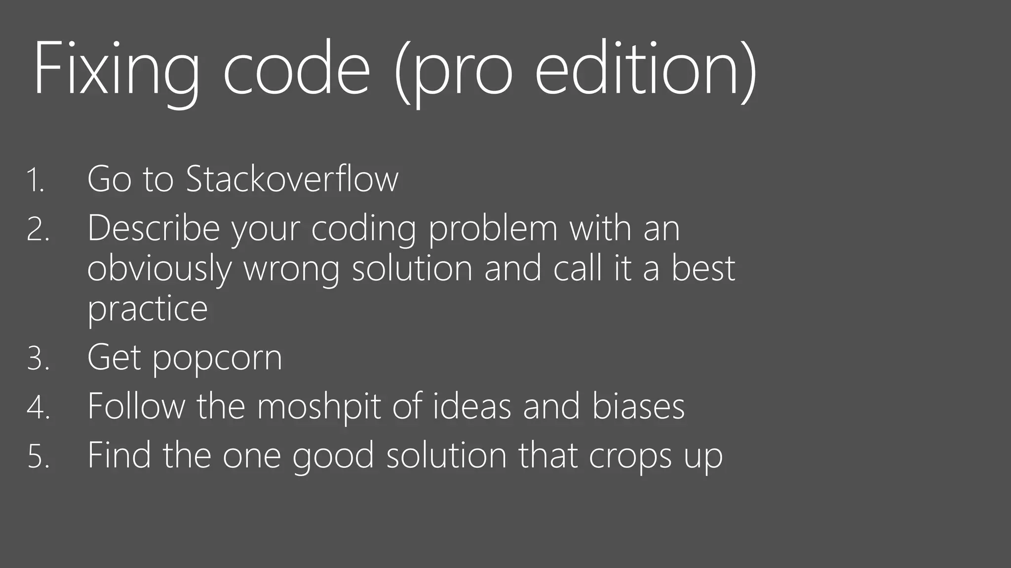 Fixing code (pro edition)
1. Go to Stackoverflow
2. Describe your coding problem with an
obviously wrong solution and call it a best
practice
3. Get popcorn
4. Follow the moshpit of ideas and biases
5. Find the one good solution that crops up
 