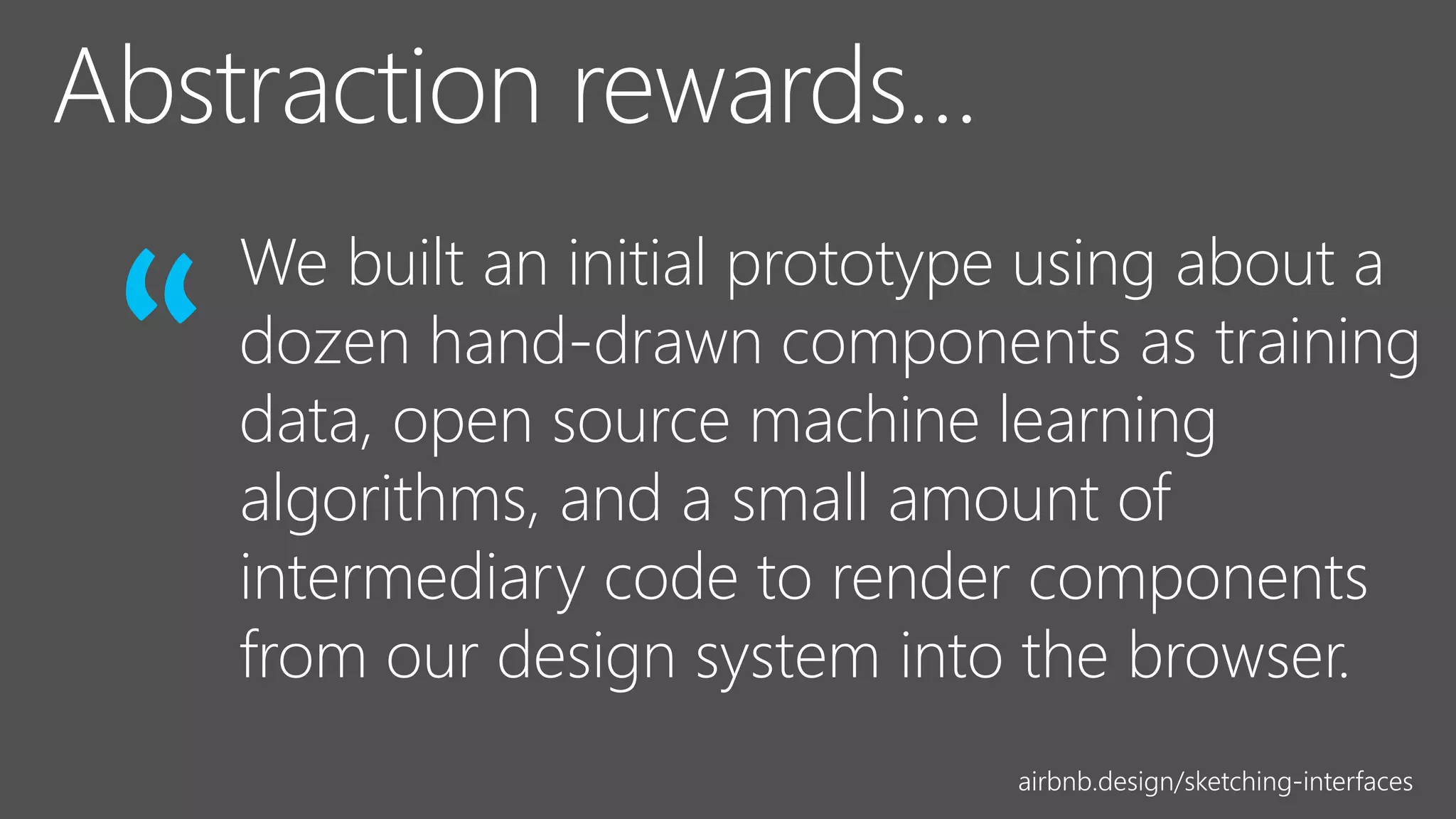 airbnb.design/sketching-interfaces
We built an initial prototype using about a
dozen hand-drawn components as training
data, open source machine learning
algorithms, and a small amount of
intermediary code to render components
from our design system into the browser.
“
 