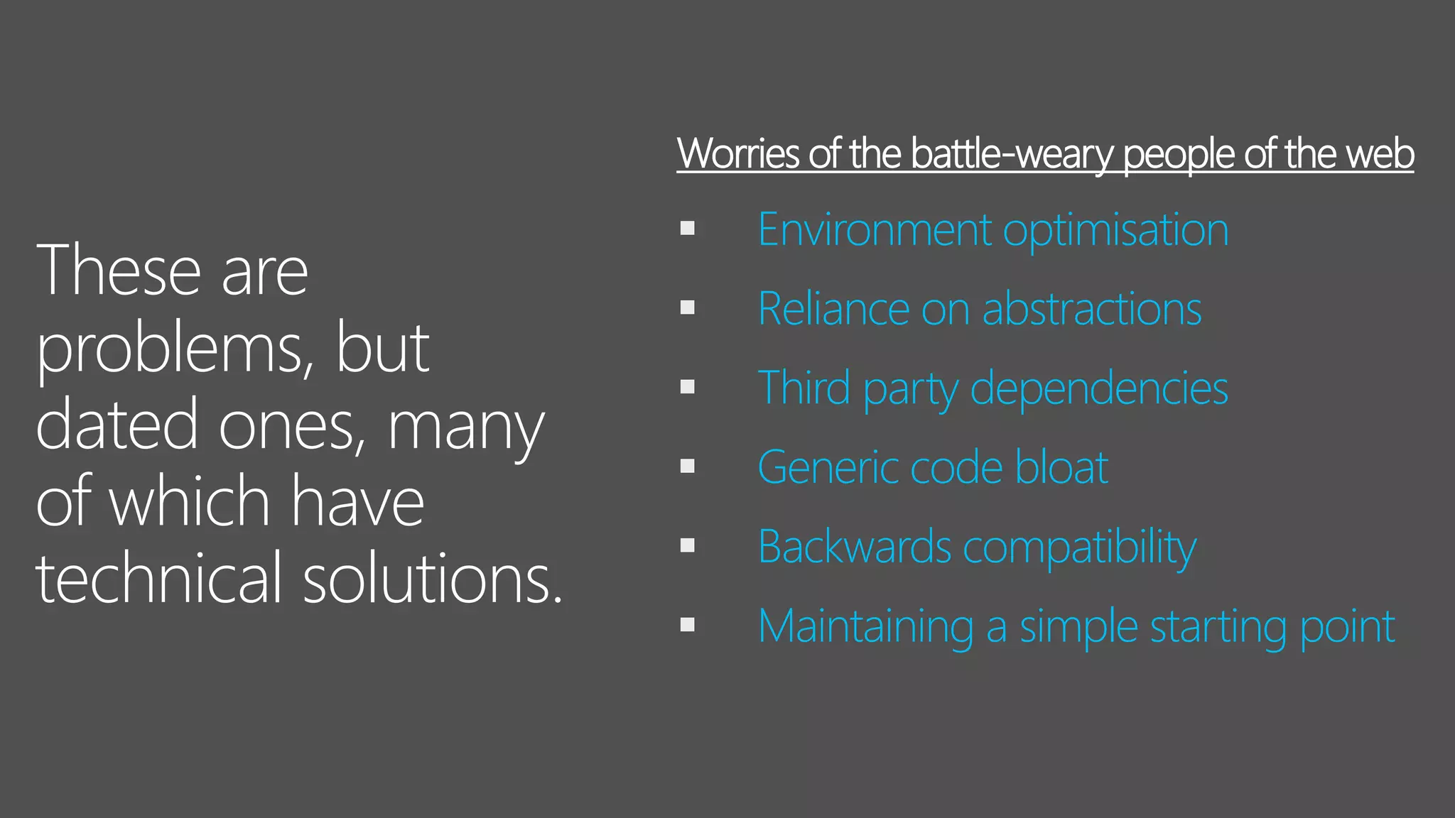 These are
problems, but
dated ones, many
of which have
technical solutions.
▪ Environment optimisation
▪ Reliance on abstractions
▪ Third party dependencies
▪ Generic code bloat
▪ Backwards compatibility
▪ Maintaining a simple starting point
Worries of the battle-weary people of the web
 