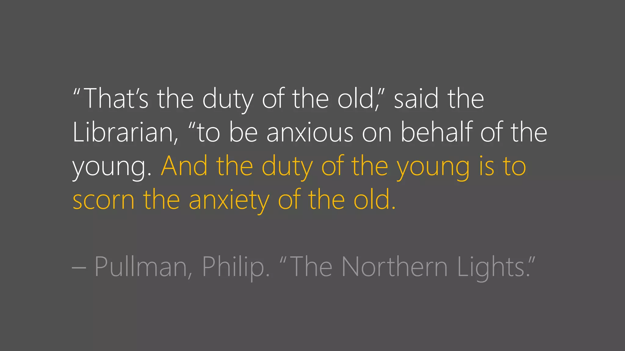 “That’s the duty of the old,” said the
Librarian, “to be anxious on behalf of the
young. And the duty of the young is to
scorn the anxiety of the old.
– Pullman, Philip. “The Northern Lights.”
 