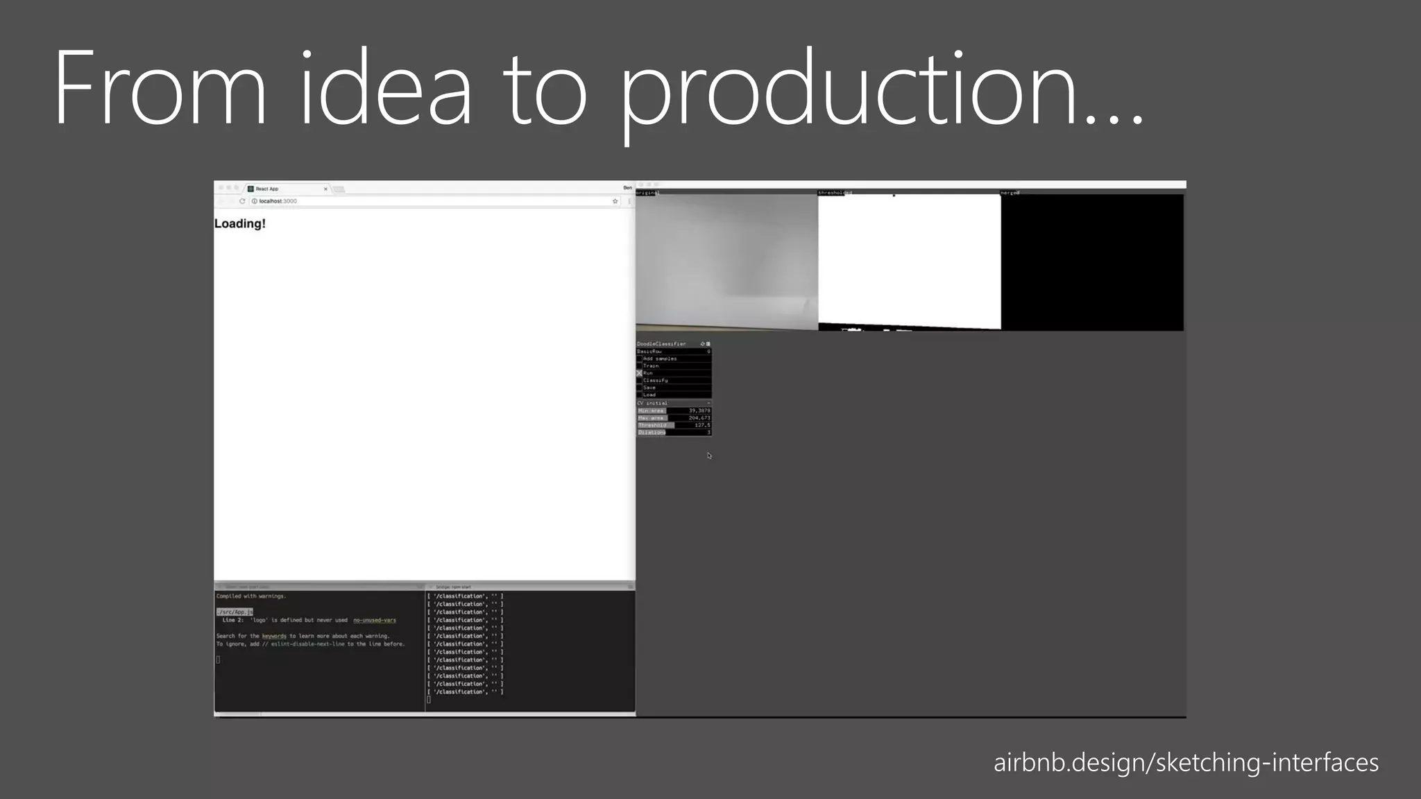We built an initial prototype using about a dozen hand-drawn
components as training data, open source machine learning
algorithms, and a small amount of intermediary code to render
components from our design system into the browser. We were
pleasantly surprised with the result:
airbnb.design/sketching-interfaces
 