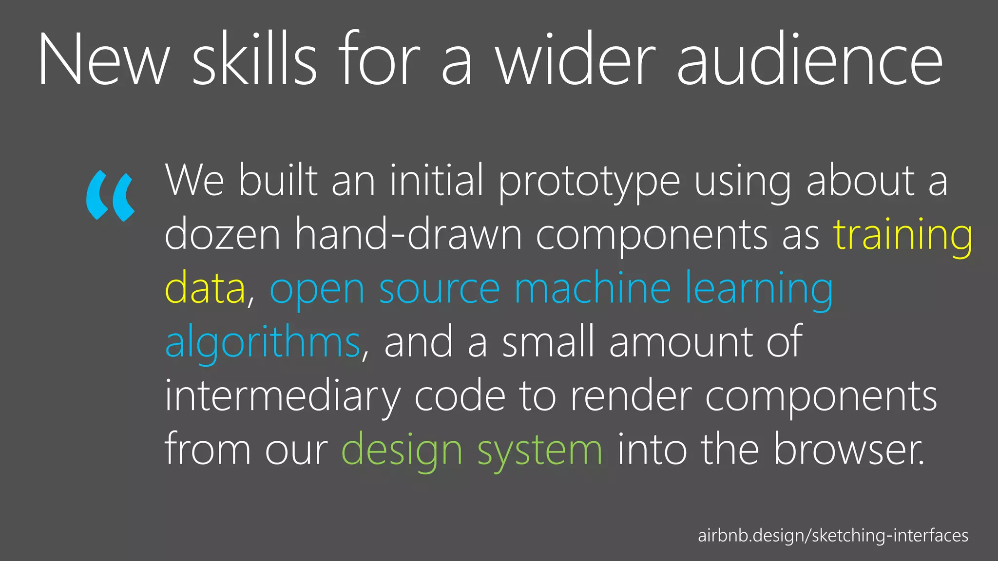 We built an initial prototype using about a
dozen hand-drawn components as training
data, open source machine learning
algorithms, and a small amount of
intermediary code to render components
from our design system into the browser.
“
airbnb.design/sketching-interfaces
 