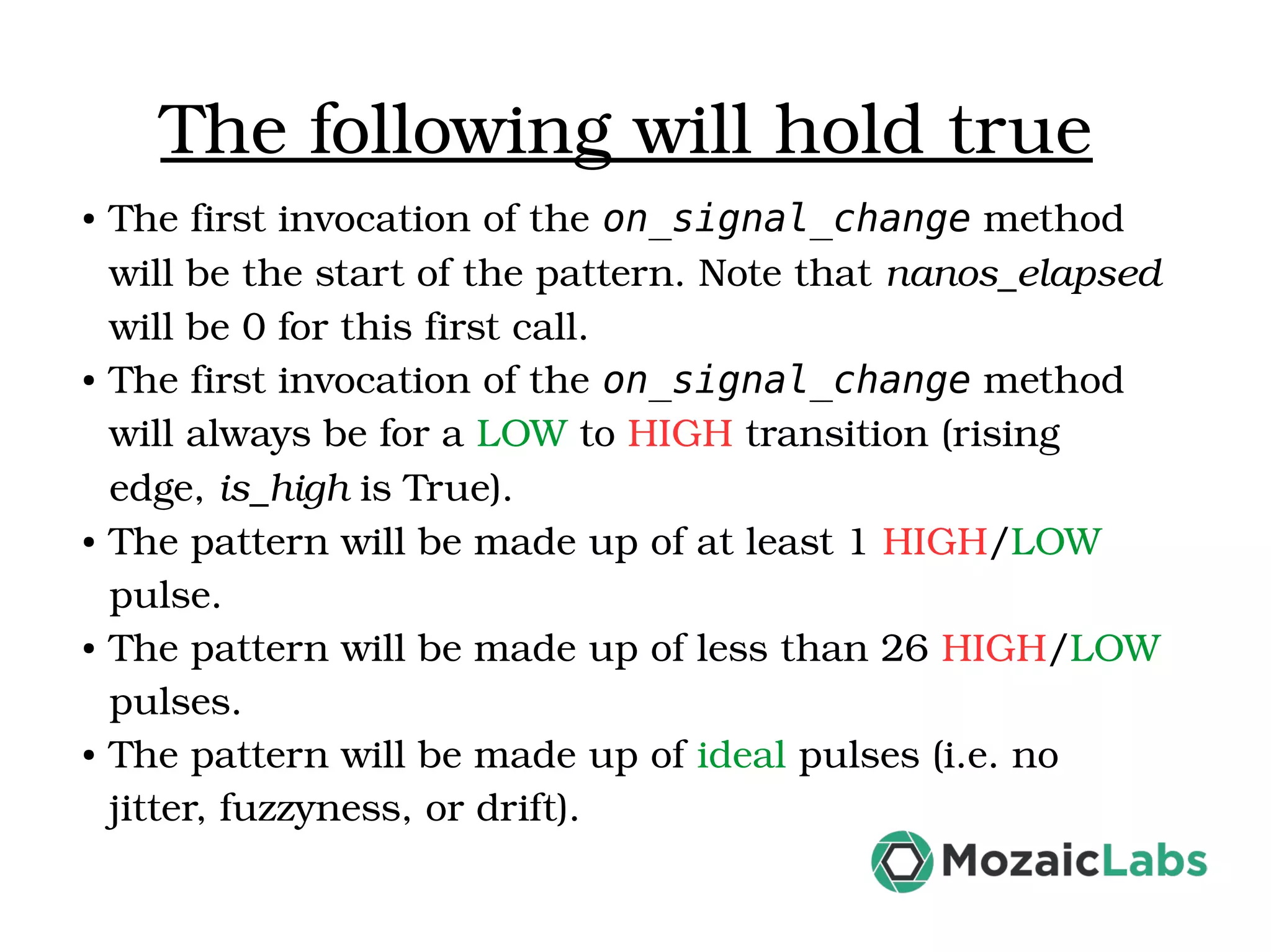 The following will hold true ● The first invocation of the on_signal_change method  will be the start of the pattern. Note that nanos_elapsed  will be 0 for this first call. ● The first invocation of the on_signal_change method  will always be for a LOW to HIGH transition (rising  edge, is_high is True). ● The pattern will be made up of at least 1 HIGH/LOW  pulse. ● The pattern will be made up of less than 26 HIGH/LOW  pulses. ● The pattern will be made up of ideal pulses (i.e. no  jitter, fuzzyness, or drift). 