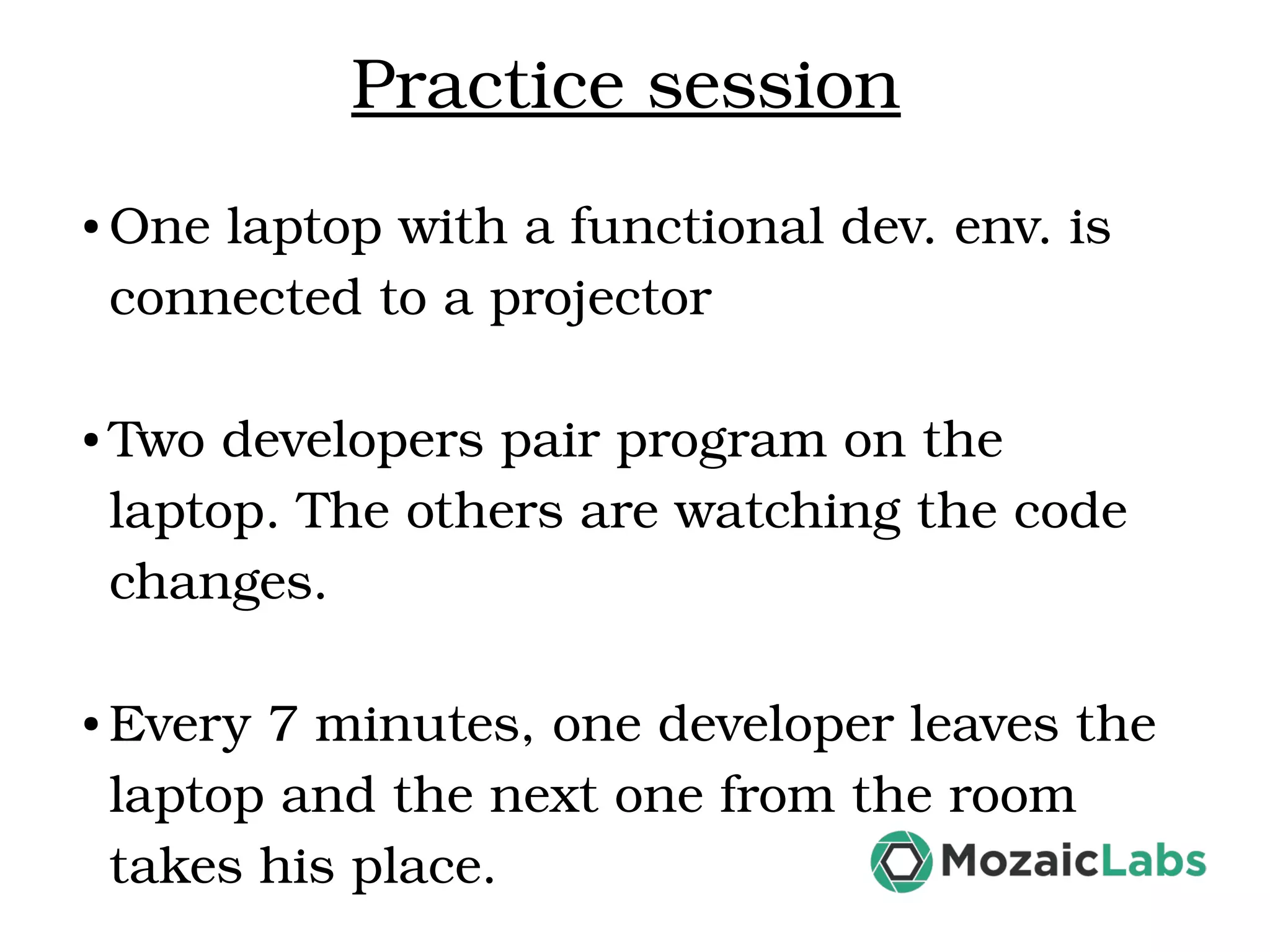 Practice session ● One laptop with a functional dev. env. is  connected to a projector ● Two developers pair program on the  laptop. The others are watching the code  changes. ● Every 7 minutes, one developer leaves the  laptop and the next one from the room  takes his place.  