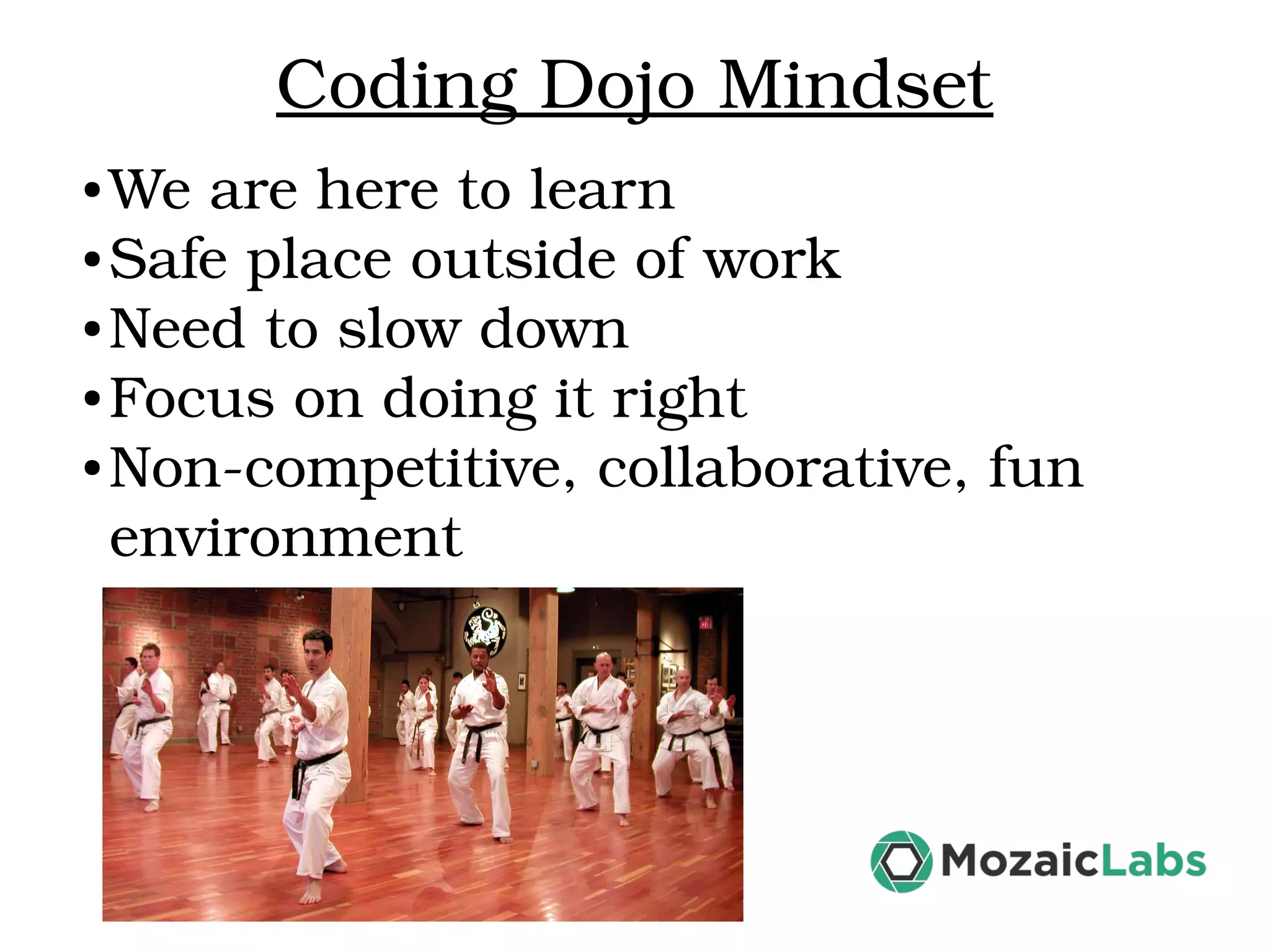 Coding Dojo Mindset ● We are here to learn ● Safe place outside of work ● Need to slow down ● Focus on doing it right ● Non­competitive, collaborative, fun  environment 