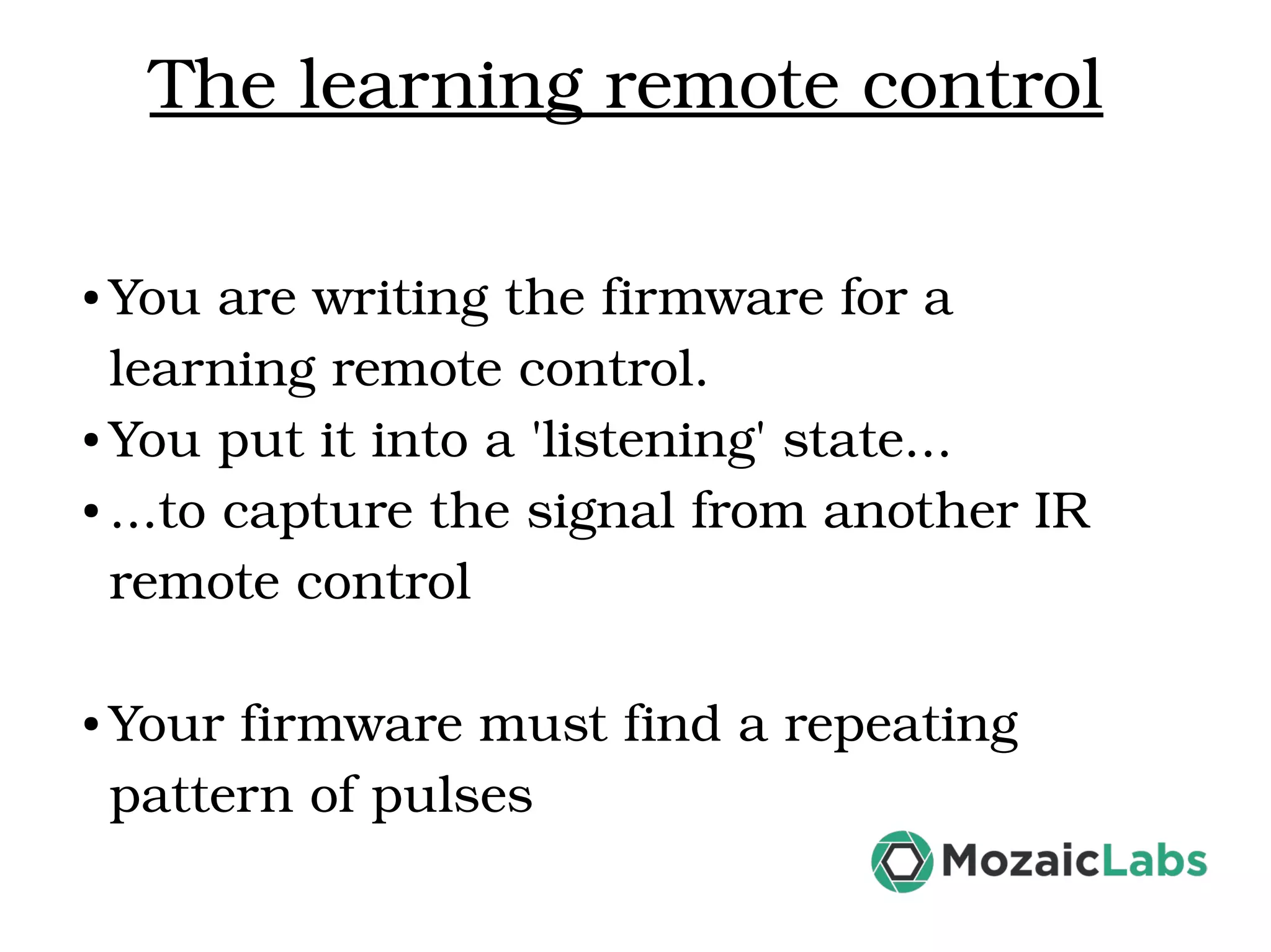 The learning remote control ● You are writing the firmware for a  learning remote control. ● You put it into a 'listening' state... ● ...to capture the signal from another IR  remote control ● Your firmware must find a repeating  pattern of pulses 