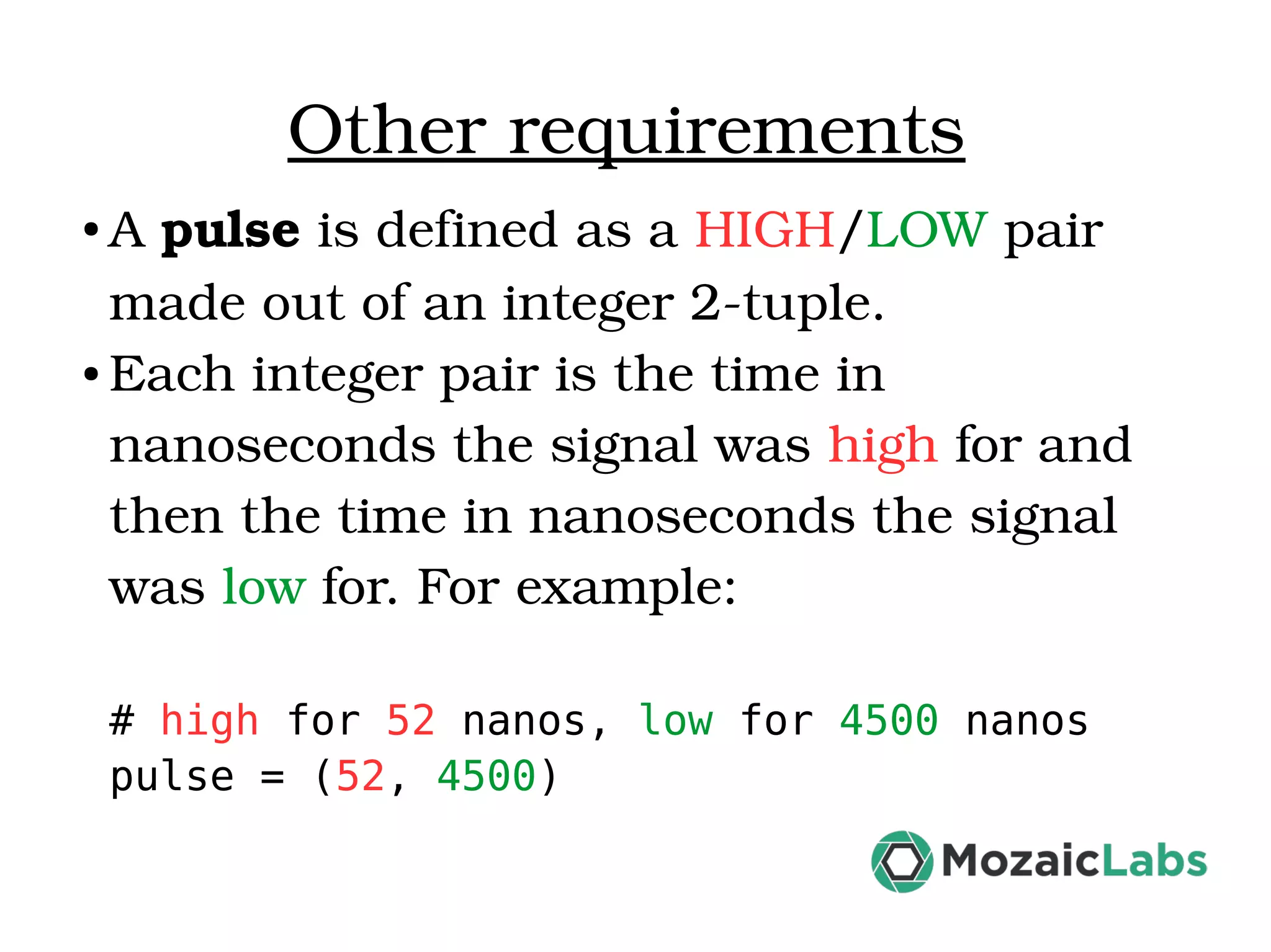 Other requirements ● A pulse is defined as a HIGH/LOW pair  made out of an integer 2­tuple.  ● Each integer pair is the time in  nanoseconds the signal was high for and  then the time in nanoseconds the signal  was low for. For example: # high for 52 nanos, low for 4500 nanos pulse = (52, 4500) 