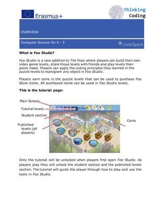 OVERVIEW
Computer Science for K - 5
What is Foo Studio?
Foo Studio is a new addition to The Foos where players can build their own
video game levels, share those levels with friends and play levels their
peers make. Players can apply the coding principles they learned in the
puzzle levels to reprogram any object in Foo Studio.
Players earn coins in the puzzle levels that can be used to purchase Foo
Store items. All purchased items can be used in Foo Studio levels.
This is the tutorial page:
Main Screen
Tutorial levels Foo Store
Student section
Coins
Published
levels (all
players)
Only the tutorial will be unlocked when players first open Foo Studio. As
players play they will unlock the student section and the published levels
section. The tutorial will guide the player through how to play and use the
tools in Foo Studio. 
 