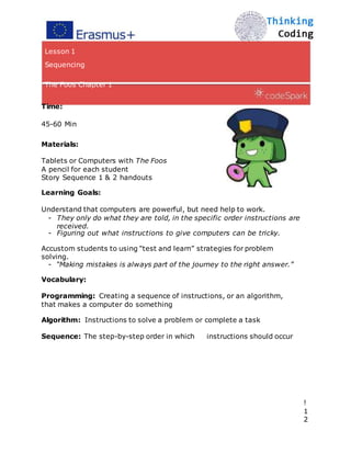 Lesson 1
Sequencing
The Foos Chapter 1
Time:
45-60 Min
Materials:
Tablets or Computers with The Foos
A pencil for each student
Story Sequence 1 & 2 handouts
Learning Goals:
Understand that computers are powerful, but need help to work.
- They only do what they are told, in the specific order instructions are
received.
- Figuring out what instructions to give computers can be tricky.
Accustom students to using “test and learn” strategies for problem
solving.
- “Making mistakes is always part of the journey to the right answer.”
Vocabulary:
Programming: Creating a sequence of instructions, or an algorithm,
that makes a computer do something
Algorithm: Instructions to solve a problem or complete a task
Sequence: The step-by-step order in which instructions should occur
!
1
2
 