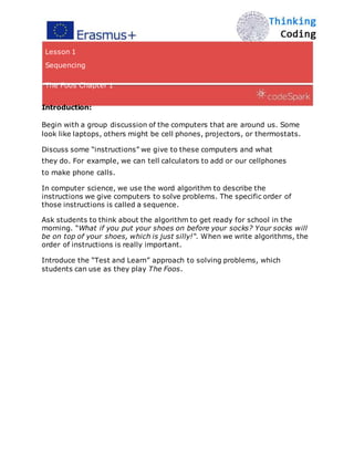 Lesson 1
Sequencing
The Foos Chapter 1
Introduction:
Begin with a group discussion of the computers that are around us. Some
look like laptops, others might be cell phones, projectors, or thermostats.
Discuss some “instructions” we give to these computers and what
they do. For example, we can tell calculators to add or our cellphones
to make phone calls.
In computer science, we use the word algorithm to describe the
instructions we give computers to solve problems. The specific order of
those instructions is called a sequence.
Ask students to think about the algorithm to get ready for school in the
morning. “What if you put your shoes on before your socks? Your socks will
be on top of your shoes, which is just silly!“. When we write algorithms, the
order of instructions is really important.
Introduce the “Test and Learn” approach to solving problems, which
students can use as they play The Foos.
 