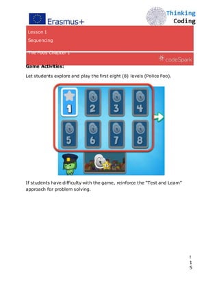 Lesson 1
Sequencing
The Foos Chapter 1
Game Activities:
Let students explore and play the first eight (8) levels (Police Foo).
If students have diﬃculty with the game, reinforce the “Test and Learn”
approach for problem solving. 
!
1
5
 